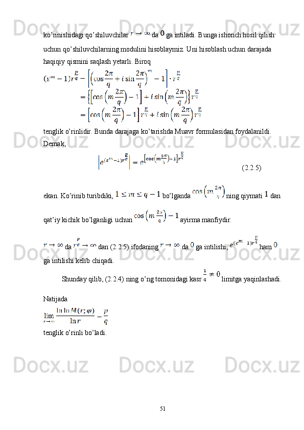 ko’rinishidagi qo’shiluvchilar   da   ga intiladi. Bunga ishonch hosil qilish 
uchun qo’shiluvchilarning modulini hisoblaymiz. Uni hisoblash uchun darajada 
haqiqiy qismini saqlash yetarli. Biroq
tenglik o’rinlidir. Bunda darajaga ko’tarishda Muavr formulasidan foydalanildi. 
Demak,
          (2.2.5)
ekan. Ko’rinib turibdiki,   bo’lganda   ning qiymati   dan 
qat’iy kichik bo’lganligi uchun   ayirma manfiydir.
 da   dan (2.2.5) ifodaning   da   ga intilishi,   ham   
ga intilishi kelib chiqadi.
Shunday qilib, (2.2.4) ning o’ng tomonidagi kasr   limitga yaqinlashadi.
Natijada 
tenglik o’rinli bo’ladi.
                  
51 