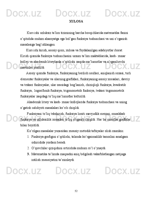 XULOSA
        Kurs ishi uzluksiz ta’lim tizimining barcha bosqichlarida matematika fanini 
o’qitishda muhim ahamyatga ega bol’gan funksiya tushunchasi va uni o’rganish 
masalasiga bag’ishlangan.
        Kurs ishi kirish, asosiy qism, xulosa va foydalanilgan adabiyotlar iborat. 
Kirish qismida funksiya tushunchasini umum ta’lim maktablarida, kasb- xunar 
kolleji va akademik litseylarda o’qitilishi xaqida ma’lumotlar va o’rganiluvchi 
mavzular yoritildi.
       Asosiy qismda funksiya, funksiyaning berilish usullari, aniqlanish soxasi, turli 
elementar funksiyalar va ularning grafiklari, funksiyaning asosiy xossalari, davriy 
va teskari funksiyalar, ular orasidagi bog’lanish, chiziqliqli funksiya, kvadratik 
funksiya,  logorifimik funksiya, trigonometrik funksiya, teskari trigonometrik 
funksiyalar xaqidagi to’liq ma’lumotlar keltirildi.
        Akademik litsey va kasb- xunar kollejlarida funksiya tushunchasi va uning 
o’gatish uslubyoti masalalari ko’rib chiqildi.
        Funksiyani to’liq tekshirish, funksiya limiti mavjudlik mezoni, murakkab 
funksiya va uzluksizlik xossalari to’liq o’rganib chiqildi. Har bir misollar grafiklar 
bilan boyitildi.
        Ko’rilgan masalalar yuzasidan xususiy metodik tafsiyalar olish mumkin:
1. Funksiya grafigini o’qitilishi, talimda ko’rgazmalilik tamoilini amalgam 
oshirishda yordam beradi.
2. O’quvchilar qiziqishini ortirishda muhum ro’l o’ynaydi.
3. Matematika ta’limda maqsadni aniq belgilash vakafolatlangan natijaga 
intilish xususiyatini ta’minlaydi.            
                        
52 