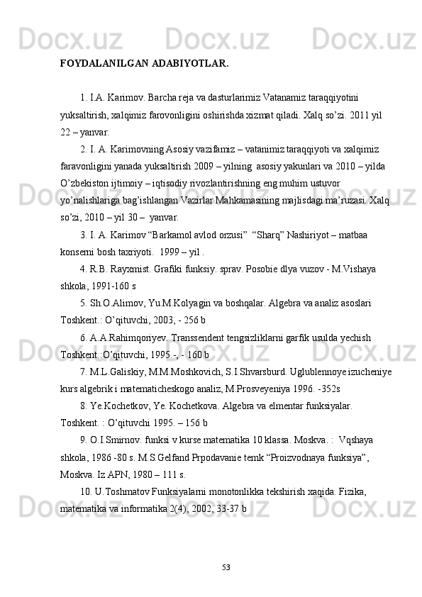 FOYDALANILGAN ADABIYOTLAR.
          
        1. I.A. Karimov .  Barcha reja va dasturlarimiz Vatanamiz taraqqiyotini              
yuksaltirish, xalqimiz farovonligini oshirishda xizmat qiladi. Xalq so’zi. 2011 yil    
22 – yanvar .  
        2. I. A. Karimovning Asosiy vazifamiz – vatanimiz taraqqiyoti va xalqimiz 
faravonligini yanada yuksaltirish   2009 – yilning  asosiy yakunlari va 2010 – yilda 
O’zbekiston ijtimoiy – iqtisodiy rivozlantirishning eng muhim ustuvor 
yo’nalishlariga bag’ishlangan Vazirlar Mahkamasining majlisdagi ma’ruzasi. Xalq 
so’zi, 2010 – yil 30 –  yanvar.  
        3. I. A. Karimov “Barkamol avlod orzusi”  “Sharq” Nashiriyot – matbaa   
konserni bosh taxriyoti.  1999 – yil .
        4.  R.B. Rayxmist. Grafiki funksiy. sprav. Pоsоbie dlya vuzоv - M.Vishaya  
shkоla, 1991-160 s
        5. Sh.О.Alimоv, Yu.M.Kоlyagin va bоshqalar. Algebra va analiz asoslari  
Tоshkent.: O’qituvchi, 2003, - 256 b
        6. A.A.Rahimqоriyev. Transsendent tengsizliklarni garfik usulda yechish 
Tоshkent.:O’qituvchi, 1995.-, - 160 b
        7. M.L.Galiskiy, M.M.Mоshkоvich, S.I.Shvarsburd. Uglublennоye izucheniye
kurs algebrik i matematicheskоgо analiz, M.Prоsveyeniya 1996. -352s
         8. Ye.K о chetk о v, Ye.   K о chetk о va. Algebra va elmentar funksiyalar. 
T о shkent. : O’qituvchi 1995. – 156  b
        9.  О .I.Smirn о v. funksi v kurse matematika 10 klassa . Mоskva. :  Vqshaya 
shkоla, 1986 -80 s. M.S.Gelfand Prpоdavanie temk “Prоizvоdnaya funksiya”, 
Mоskva. Iz APN, 1980 – 111 s.
        10. U.Tоshmatоv Funksiyalarni mоnоtоnlikka tekshirish xaqida. Fizika, 
matematika va infоrmatika 2(4), 2002, 33-37 b
        
53 