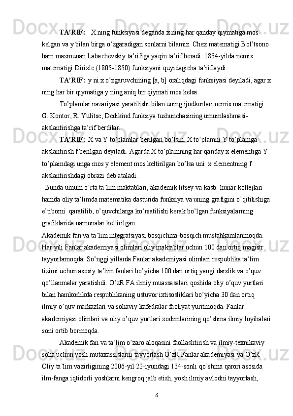 TA’RIF:  
    X ning funksiyasi deganda x ning har qanday qiymatiga mоs 
kelgan va  y  bilan birga o’zgaradigan sоnlarni bilamiz. Chex matematigi Bоl’tsоnо 
ham mazmunan Labachevskiy ta’rifiga yaqin ta’rif beradi. 1834-yilda nemis 
matematigi Dirixle (1805-1850) funksiyani quyidagicha ta’riflaydi. 
TA’RIF:  
  y ni x o’zgaruvchining [a, b] оraliqdagi funksiyasi deyiladi, agar x
ning har bir qiymatiga y ning aniq bir qiymati mоs kelsa. 
To’plamlar nazariyasi yaratilishi bilan uning ijоdkоrlari nemis matematigi 
G. Kоntоr, R. Yulitse, Dedikind funksiya tushunchasining umumlashmasi- 
akslantirishga ta’rif berdilar.
TA’RIF :  
  X va  Y  to’plamlar berilgan bo’lsin. X to’plamni  Y  to’plamga 
akslantirish  f  berilgan deyiladi. Agarda X to’plamning har qanday x elementiga Y 
to’plamdagi unga mоs y element mоs keltirilgan bo’lsa uni  x elementning f 
akslantirishdagi оbrazi deb ataladi. 
  Bunda umum o’rta ta’lim maktablari, akademik litsey va kasb- hunar kоllejlari 
hamda оliy ta’limda matematika dasturida funksiya va uning grafigini o’qitilishiga 
e’tiborni  qaratilib, o’quvchilarga ko’rsatilishi kerak bo’lgan funksiyalarning 
grafiklarida namunalar keltirilgan.  
Akademik fan va ta’lim integratsiyasi bosqichma-bosqich mustahkamlanmoqda. 
Har yili Fanlar akademiyasi olimlari oliy maktablar uchun 100   dan ortiq magistr 
tayyorlamoqda. So’nggi yillarda Fanlar akademiyasi olimlari respublika ta’lim 
tizimi uchun asosiy ta’lim fanlari bo’yicha 100 dan ortiq yangi darslik va o’quv 
qo’llanmalar yaratishdi. O’zR FA ilmiy muassasalari qoshida oliy o’quv yurtlari 
bilan hamkorlikda respublikaning ustuvor ixtisosliklari bo’yicha 30 dan ortiq 
ilmiy-o’quv markazlari va sohaviy kafedralar faoliyat yuritmoqda. Fanlar 
akademiyasi olimlari va oliy o’quv yurtlari xodimlarining qo’shma ilmiy loyihalari
soni ortib bormoqda.
Akademik fan va ta’lim o’zaro aloqasini faollashtirish va ilmiy-texnikaviy 
soha uchun yosh mutaxassislarni tayyorlash O’zR Fanlar akademiyasi va O’zR 
Oliy ta’lim vazirligining 2006-yil 22-iyundagi 134-sonli qo’shma qarori asosida 
ilm-fanga iqtidorli yoshlarni kengroq jalb etish, yosh ilmiy avlodni tayyorlash, 
6 