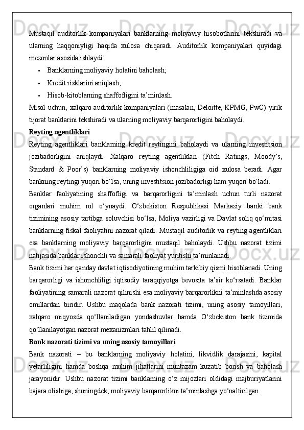 Mustaqil   auditorlik   kompaniyalari   banklarning   moliyaviy   hisobotlarini   tekshiradi   va
ularning   haqqoniyligi   haqida   xulosa   chiqaradi.   Auditorlik   kompaniyalari   quyidagi
mezonlar asosida ishlaydi:
 Banklarning moliyaviy holatini baholash;
 Kredit risklarini aniqlash;
 Hisob-kitoblarning shaffofligini ta’minlash.
Misol  uchun, xalqaro auditorlik kompaniyalari (masalan,  Deloitte, KPMG, PwC) yirik
tijorat banklarini tekshiradi va ularning moliyaviy barqarorligini baholaydi.
Reyting agentliklari
Reyting   agentliklari   banklarning   kredit   reytingini   baholaydi   va   ularning   investitsion
jozibadorligini   aniqlaydi.   Xalqaro   reyting   agentliklari   (Fitch   Ratings,   Moody’s,
Standard   &   Poor’s)   banklarning   moliyaviy   ishonchliligiga   oid   xulosa   beradi.   Agar
bankning reytingi yuqori bo‘lsa, uning investitsion jozibadorligi ham yuqori bo‘ladi.
Banklar   faoliyatining   shaffofligi   va   barqarorligini   ta’minlash   uchun   turli   nazorat
organlari   muhim   rol   o‘ynaydi.   O‘zbekiston   Respublikasi   Markaziy   banki   bank
tizimining asosiy  tartibga soluvchisi  bo‘lsa, Moliya vazirligi  va Davlat soliq qo‘mitasi
banklarning fiskal faoliyatini nazorat qiladi. Mustaqil auditorlik va reyting agentliklari
esa   banklarning   moliyaviy   barqarorligini   mustaqil   baholaydi.   Ushbu   nazorat   tizimi
natijasida banklar ishonchli va samarali faoliyat yuritishi ta’minlanadi.
Bank tizimi har qanday davlat iqtisodiyotining muhim tarkibiy qismi hisoblanadi. Uning
barqarorligi   va   ishonchliligi   iqtisodiy   taraqqiyotga   bevosita   ta’sir   ko‘rsatadi.   Banklar
faoliyatining samarali nazorat qilinishi esa moliyaviy barqarorlikni ta’minlashda asosiy
omillardan   biridir.   Ushbu   maqolada   bank   nazorati   tizimi,   uning   asosiy   tamoyillari,
xalqaro   miqyosda   qo‘llaniladigan   yondashuvlar   hamda   O‘zbekiston   bank   tizimida
qo‘llanilayotgan nazorat mexanizmlari tahlil qilinadi.
Bank nazorati tizimi va uning asosiy tamoyillari
Bank   nazorati   –   bu   banklarning   moliyaviy   holatini,   likvidlik   darajasini,   kapital
yetarliligini   hamda   boshqa   muhim   jihatlarini   muntazam   kuzatib   borish   va   baholash
jarayonidir.   Ushbu   nazorat   tizimi   banklarning   o‘z   mijozlari   oldidagi   majburiyatlarini
bajara olishiga, shuningdek, moliyaviy barqarorlikni ta’minlashga yo‘naltirilgan. 