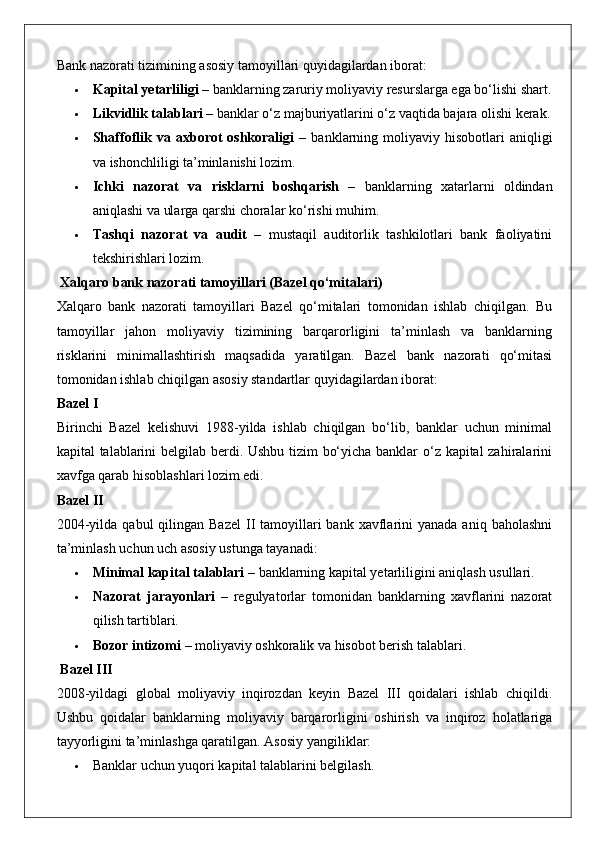 Bank nazorati tizimining asosiy tamoyillari quyidagilardan iborat:
 Kapital yetarliligi  – banklarning zaruriy moliyaviy resurslarga ega bo‘lishi shart.
 Likvidlik talablari  – banklar o‘z majburiyatlarini o‘z vaqtida bajara olishi kerak.
 Shaffoflik  va  axborot  oshkoraligi   –  banklarning  moliyaviy  hisobotlari  aniqligi
va ishonchliligi ta’minlanishi lozim.
 Ichki   nazorat   va   risklarni   boshqarish   –   banklarning   xatarlarni   oldindan
aniqlashi va ularga qarshi choralar ko‘rishi muhim.
 Tashqi   nazorat   va   audit   –   mustaqil   auditorlik   tashkilotlari   bank   faoliyatini
tekshirishlari lozim.
 Xalqaro bank nazorati tamoyillari (Bazel qo‘mitalari)
Xalqaro   bank   nazorati   tamoyillari   Bazel   qo‘mitalari   tomonidan   ishlab   chiqilgan.   Bu
tamoyillar   jahon   moliyaviy   tizimining   barqarorligini   ta’minlash   va   banklarning
risklarini   minimallashtirish   maqsadida   yaratilgan.   Bazel   bank   nazorati   qo‘mitasi
tomonidan ishlab chiqilgan asosiy standartlar quyidagilardan iborat:
Bazel I
Birinchi   Bazel   kelishuvi   1988-yilda   ishlab   chiqilgan   bo‘lib,   banklar   uchun   minimal
kapital talablarini belgilab berdi. Ushbu tizim bo‘yicha banklar o‘z kapital zahiralarini
xavfga qarab hisoblashlari lozim edi.
Bazel II
2004-yilda  qabul  qilingan  Bazel  II  tamoyillari   bank xavflarini  yanada  aniq  baholashni
ta’minlash uchun uch asosiy ustunga tayanadi:
 Minimal kapital talablari  – banklarning kapital yetarliligini aniqlash usullari.
 Nazorat   jarayonlari   –   regulyatorlar   tomonidan   banklarning   xavflarini   nazorat
qilish tartiblari.
 Bozor intizomi  – moliyaviy oshkoralik va hisobot berish talablari.
 Bazel III
2008-yildagi   global   moliyaviy   inqirozdan   keyin   Bazel   III   qoidalari   ishlab   chiqildi.
Ushbu   qoidalar   banklarning   moliyaviy   barqarorligini   oshirish   va   inqiroz   holatlariga
tayyorligini ta’minlashga qaratilgan.  Asosiy yangiliklar:
 Banklar uchun yuqori kapital talablarini belgilash. 