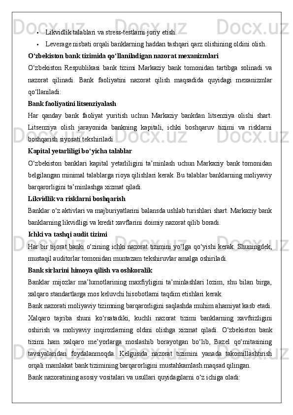  Likvidlik talablari va stress-testlarni joriy etish.
 Leverage nisbati orqali banklarning haddan tashqari qarz olishining oldini olish.
O‘zbekiston bank tizimida qo‘llaniladigan nazorat mexanizmlari
O‘zbekiston   Respublikasi   bank   tizimi   Markaziy   bank   tomonidan   tartibga   solinadi   va
nazorat   qilinadi.   Bank   faoliyatini   nazorat   qilish   maqsadida   quyidagi   mexanizmlar
qo‘llaniladi:
Bank faoliyatini litsenziyalash
Har   qanday   bank   faoliyat   yuritish   uchun   Markaziy   bankdan   litsenziya   olishi   shart.
Litsenziya   olish   jarayonida   bankning   kapitali,   ichki   boshqaruv   tizimi   va   risklarni
boshqarish siyosati tekshiriladi.
Kapital yetarliligi bo‘yicha talablar
O‘zbekiston   banklari   kapital   yetarliligini   ta’minlash   uchun   Markaziy   bank   tomonidan
belgilangan minimal talablarga rioya qilishlari kerak. Bu talablar banklarning moliyaviy
barqarorligini ta’minlashga xizmat qiladi.
Likvidlik va risklarni boshqarish
Banklar o‘z aktivlari va majburiyatlarini balansda ushlab turishlari shart. Markaziy bank
banklarning likvidligi va kredit xavflarini doimiy nazorat qilib boradi.
Ichki va tashqi audit tizimi
Har bir tijorat banki o‘zining ichki nazorat tizimini yo‘lga qo‘yishi kerak. Shuningdek,
mustaqil auditorlar tomonidan muntazam tekshiruvlar amalga oshiriladi.
Bank sirlarini himoya qilish va oshkoralik
Banklar   mijozlar   ma’lumotlarining   maxfiyligini   ta’minlashlari   lozim,   shu   bilan   birga,
xalqaro standartlarga mos keluvchi hisobotlarni taqdim etishlari kerak.
Bank nazorati moliyaviy tizimning barqarorligini saqlashda muhim ahamiyat kasb etadi.
Xalqaro   tajriba   shuni   ko‘rsatadiki,   kuchli   nazorat   tizimi   banklarning   xavfsizligini
oshirish   va   moliyaviy   inqirozlarning   oldini   olishga   xizmat   qiladi.   O‘zbekiston   bank
tizimi   ham   xalqaro   me’yorlarga   moslashib   borayotgan   bo‘lib,   Bazel   qo‘mitasining
tavsiyalaridan   foydalanmoqda.   Kelgusida   nazorat   tizimini   yanada   takomillashtirish
orqali mamlakat bank tizimining barqarorligini mustahkamlash maqsad qilingan.
Bank nazoratining asosiy vositalari va usullari quyidagilarni o‘z ichiga oladi: 