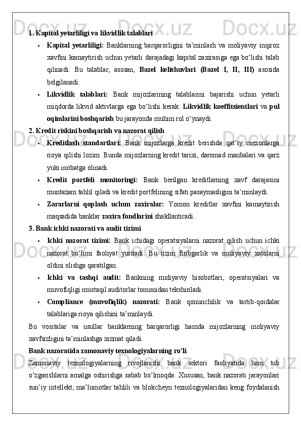 1. Kapital yetarliligi va likvidlik talablari
 Kapital   yetarliligi:   Banklarning   barqarorligini   ta’minlash   va   moliyaviy   inqiroz
xavfini kamaytirish uchun yetarli darajadagi kapital zaxirasiga ega bo‘lishi talab
qilinadi.   Bu   talablar,   asosan,   Bazel   kelishuvlari   (Bazel   I,   II,   III)   asosida
belgilanadi.
 Likvidlik   talablari:   Bank   mijozlarining   talablarini   bajarishi   uchun   yetarli
miqdorda  likvid  aktivlarga  ega  bo‘lishi  kerak.   Likvidlik  koeffitsientlari   va   pul
oqimlarini boshqarish  bu jarayonda muhim rol o‘ynaydi.
2. Kredit riskini boshqarish va nazorat qilish
 Kreditlash   standartlari:   Bank   mijozlarga   kredit   berishda   qat’iy   mezonlarga
rioya qilishi lozim. Bunda mijozlarning kredit tarixi, daromad manbalari va qarz
yuki inobatga olinadi.
 Kredit   portfeli   monitoringi:   Bank   berilgan   kreditlarning   xavf   darajasini
muntazam tahlil qiladi va kredit portfelining sifati pasaymasligini ta’minlaydi.
 Zararlarni   qoplash   uchun   zaxiralar:   Yomon   kreditlar   xavfini   kamaytirish
maqsadida banklar  zaxira fondlarini  shakllantiradi.
3. Bank ichki nazorati va audit tizimi
 Ichki   nazorat   tizimi:   Bank   ichidagi   operatsiyalarni   nazorat   qilish   uchun   ichki
nazorat   bo‘limi   faoliyat   yuritadi.   Bu   tizim   firibgarlik   va   moliyaviy   xatolarni
oldini olishga qaratilgan.
 Ichki   va   tashqi   audit:   Bankning   moliyaviy   hisobotlari,   operatsiyalari   va
muvofiqligi mustaqil auditorlar tomonidan tekshiriladi.
 Compliance   (muvofiqlik)   nazorati:   Bank   qonunchilik   va   tartib-qoidalar
talablariga rioya qilishini ta’minlaydi.
Bu   vositalar   va   usullar   banklarning   barqarorligi   hamda   mijozlarning   moliyaviy
xavfsizligini ta’minlashga xizmat qiladi.
Bank nazoratida zamonaviy texnologiyalarning ro’li
Zamonaviy   texnologiyalarning   rivojlanishi   bank   sektori   faoliyatida   ham   tub
o‘zgarishlarni   amalga  oshirishga  sabab  bo‘lmoqda.  Xususan,   bank  nazorati   jarayonlari
sun’iy   intellekt,   ma’lumotlar   tahlili   va   blokcheyn   texnologiyalaridan   keng   foydalanish