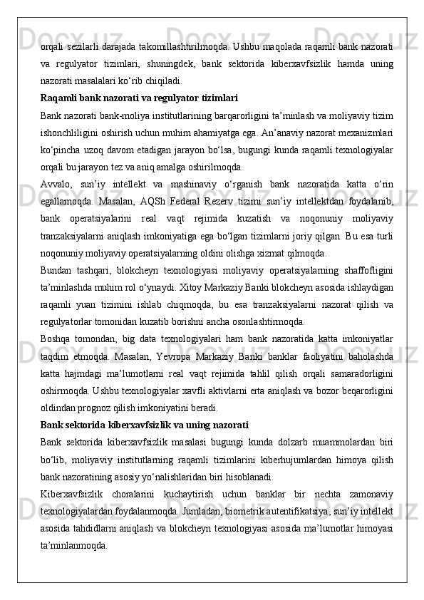 orqali  sezilarli  darajada takomillashtirilmoqda. Ushbu maqolada raqamli  bank nazorati
va   regulyator   tizimlari,   shuningdek,   bank   sektorida   kiberxavfsizlik   hamda   uning
nazorati masalalari ko‘rib chiqiladi.
Raqamli bank nazorati va regulyator tizimlari
Bank nazorati bank-moliya institutlarining barqarorligini ta’minlash va moliyaviy tizim
ishonchliligini oshirish uchun muhim ahamiyatga ega. An’anaviy nazorat mexanizmlari
ko‘pincha uzoq davom etadigan jarayon bo‘lsa, bugungi  kunda raqamli texnologiyalar
orqali bu jarayon tez va aniq amalga oshirilmoqda.
Avvalo,   sun’iy   intellekt   va   mashinaviy   o‘rganish   bank   nazoratida   katta   o‘rin
egallamoqda.   Masalan,   AQSh   Federal   Rezerv   tizimi   sun’iy   intellektdan   foydalanib,
bank   operatsiyalarini   real   vaqt   rejimida   kuzatish   va   noqonuniy   moliyaviy
tranzaksiyalarni  aniqlash imkoniyatiga ega bo‘lgan tizimlarni joriy qilgan. Bu esa turli
noqonuniy moliyaviy operatsiyalarning oldini olishga xizmat qilmoqda.
Bundan   tashqari,   blokcheyn   texnologiyasi   moliyaviy   operatsiyalarning   shaffofligini
ta’minlashda muhim rol o‘ynaydi. Xitoy Markaziy Banki blokcheyn asosida ishlaydigan
raqamli   yuan   tizimini   ishlab   chiqmoqda,   bu   esa   tranzaksiyalarni   nazorat   qilish   va
regulyatorlar tomonidan kuzatib borishni ancha osonlashtirmoqda.
Boshqa   tomondan,   big   data   texnologiyalari   ham   bank   nazoratida   katta   imkoniyatlar
taqdim   etmoqda.   Masalan,   Yevropa   Markaziy   Banki   banklar   faoliyatini   baholashda
katta   hajmdagi   ma’lumotlarni   real   vaqt   rejimida   tahlil   qilish   orqali   samaradorligini
oshirmoqda. Ushbu texnologiyalar xavfli aktivlarni erta aniqlash va bozor beqarorligini
oldindan prognoz qilish imkoniyatini beradi.
Bank sektorida kiberxavfsizlik va uning nazorati
Bank   sektorida   kiberxavfsizlik   masalasi   bugungi   kunda   dolzarb   muammolardan   biri
bo‘lib,   moliyaviy   institutlarning   raqamli   tizimlarini   kiberhujumlardan   himoya   qilish
bank nazoratining asosiy yo‘nalishlaridan biri hisoblanadi.
Kiberxavfsizlik   choralarini   kuchaytirish   uchun   banklar   bir   nechta   zamonaviy
texnologiyalardan foydalanmoqda. Jumladan, biometrik autentifikatsiya, sun’iy intellekt
asosida  tahdidlarni  aniqlash va blokcheyn texnologiyasi  asosida  ma’lumotlar  himoyasi
ta’minlanmoqda. 