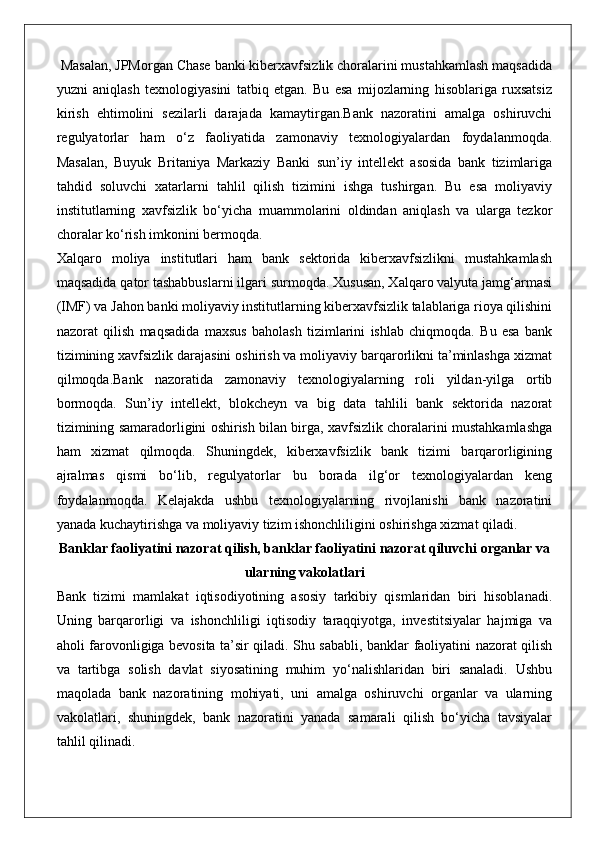  Masalan, JPMorgan Chase banki kiberxavfsizlik choralarini mustahkamlash maqsadida
yuzni   aniqlash   texnologiyasini   tatbiq   etgan.   Bu   esa   mijozlarning   hisoblariga   ruxsatsiz
kirish   ehtimolini   sezilarli   darajada   kamaytirgan.Bank   nazoratini   amalga   oshiruvchi
regulyatorlar   ham   o‘z   faoliyatida   zamonaviy   texnologiyalardan   foydalanmoqda.
Masalan,   Buyuk   Britaniya   Markaziy   Banki   sun’iy   intellekt   asosida   bank   tizimlariga
tahdid   soluvchi   xatarlarni   tahlil   qilish   tizimini   ishga   tushirgan.   Bu   esa   moliyaviy
institutlarning   xavfsizlik   bo‘yicha   muammolarini   oldindan   aniqlash   va   ularga   tezkor
choralar ko‘rish imkonini bermoqda.
Xalqaro   moliya   institutlari   ham   bank   sektorida   kiberxavfsizlikni   mustahkamlash
maqsadida qator tashabbuslarni ilgari surmoqda. Xususan, Xalqaro valyuta jamg‘armasi
(IMF) va Jahon banki moliyaviy institutlarning kiberxavfsizlik talablariga rioya qilishini
nazorat   qilish   maqsadida   maxsus   baholash   tizimlarini   ishlab   chiqmoqda.   Bu   esa   bank
tizimining xavfsizlik darajasini oshirish va moliyaviy barqarorlikni ta’minlashga xizmat
qilmoqda.Bank   nazoratida   zamonaviy   texnologiyalarning   roli   yildan-yilga   ortib
bormoqda.   Sun’iy   intellekt,   blokcheyn   va   big   data   tahlili   bank   sektorida   nazorat
tizimining samaradorligini oshirish bilan birga, xavfsizlik choralarini mustahkamlashga
ham   xizmat   qilmoqda.   Shuningdek,   kiberxavfsizlik   bank   tizimi   barqarorligining
ajralmas   qismi   bo‘lib,   regulyatorlar   bu   borada   ilg‘or   texnologiyalardan   keng
foydalanmoqda.   Kelajakda   ushbu   texnologiyalarning   rivojlanishi   bank   nazoratini
yanada kuchaytirishga va moliyaviy tizim ishonchliligini oshirishga xizmat qiladi.
Banklar faoliyatini nazorat qilish, banklar faoliyatini nazorat qiluvchi organlar va
ularning vakolatlari
Bank   tizimi   mamlakat   iqtisodiyotining   asosiy   tarkibiy   qismlaridan   biri   hisoblanadi.
Uning   barqarorligi   va   ishonchliligi   iqtisodiy   taraqqiyotga,   investitsiyalar   hajmiga   va
aholi farovonligiga bevosita ta’sir qiladi. Shu sababli, banklar faoliyatini nazorat qilish
va   tartibga   solish   davlat   siyosatining   muhim   yo‘nalishlaridan   biri   sanaladi.   Ushbu
maqolada   bank   nazoratining   mohiyati,   uni   amalga   oshiruvchi   organlar   va   ularning
vakolatlari,   shuningdek,   bank   nazoratini   yanada   samarali   qilish   bo‘yicha   tavsiyalar
tahlil qilinadi. 