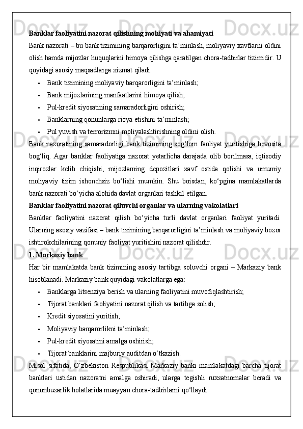 Banklar faoliyatini nazorat qilishning mohiyati va ahamiyati
Bank nazorati – bu bank tizimining barqarorligini ta’minlash, moliyaviy xavflarni oldini
olish hamda mijozlar huquqlarini himoya qilishga qaratilgan chora-tadbirlar tizimidir.  U
quyidagi asosiy maqsadlarga xizmat qiladi:
 Bank tizimining moliyaviy barqarorligini ta’minlash;
 Bank mijozlarining manfaatlarini himoya qilish;
 Pul-kredit siyosatining samaradorligini oshirish;
 Banklarning qonunlarga rioya etishini ta’minlash;
 Pul yuvish va terrorizmni moliyalashtirishning oldini olish.
Bank  nazoratining samaradorligi   bank tizimining sog‘lom   faoliyat   yuritishiga  bevosita
bog‘liq.   Agar   banklar   faoliyatiga   nazorat   yetarlicha   darajada   olib   borilmasa,   iqtisodiy
inqirozlar   kelib   chiqishi,   mijozlarning   depozitlari   xavf   ostida   qolishi   va   umumiy
moliyaviy   tizim   ishonchsiz   bo‘lishi   mumkin.   Shu   boisdan,   ko‘pgina   mamlakatlarda
bank nazorati bo‘yicha alohida davlat organlari tashkil etilgan.
Banklar faoliyatini nazorat qiluvchi organlar va ularning vakolatlari
Banklar   faoliyatini   nazorat   qilish   bo‘yicha   turli   davlat   organlari   faoliyat   yuritadi.
Ularning asosiy vazifasi – bank tizimining barqarorligini ta’minlash va moliyaviy bozor
ishtirokchilarining qonuniy faoliyat yuritishini nazorat qilishdir.
1. Markaziy bank
Har   bir   mamlakatda   bank   tizimining   asosiy   tartibga   soluvchi   organi   –   Markaziy   bank
hisoblanadi.  Markaziy bank quyidagi vakolatlarga ega:
 Banklarga litsenziya berish va ularning faoliyatini muvofiqlashtirish;
 Tijorat banklari faoliyatini nazorat qilish va tartibga solish;
 Kredit siyosatini yuritish;
 Moliyaviy barqarorlikni ta’minlash;
 Pul-kredit siyosatini amalga oshirish;
 Tijorat banklarini majburiy auditdan o‘tkazish.
Misol   sifatida,   O‘zbekiston   Respublikasi   Markaziy   banki   mamlakatdagi   barcha   tijorat
banklari   ustidan   nazoratni   amalga   oshiradi,   ularga   tegishli   ruxsatnomalar   beradi   va
qonunbuzarlik holatlarida muayyan chora-tadbirlarni qo‘llaydi. 