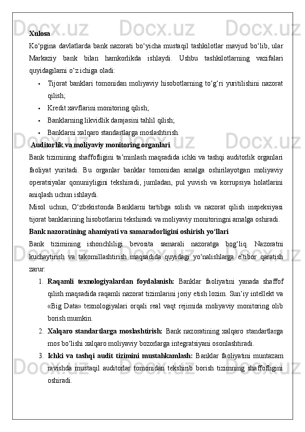 Xulosa
Ko‘pgina   davlatlarda   bank   nazorati   bo‘yicha   mustaqil   tashkilotlar   mavjud   bo‘lib,   ular
Markaziy   bank   bilan   hamkorlikda   ishlaydi.   Ushbu   tashkilotlarning   vazifalari
quyidagilarni o‘z ichiga oladi:
 Tijorat   banklari   tomonidan   moliyaviy   hisobotlarning   to‘g‘ri   yuritilishini   nazorat
qilish;
 Kredit xavflarini monitoring qilish;
 Banklarning likvidlik darajasini tahlil qilish;
 Banklarni xalqaro standartlarga moslashtirish.
 Auditorlik va moliyaviy monitoring organlari
Bank tizimining shaffofligini ta’minlash maqsadida ichki va tashqi auditorlik organlari
faoliyat   yuritadi.   Bu   organlar   banklar   tomonidan   amalga   oshirilayotgan   moliyaviy
operatsiyalar   qonuniyligini   tekshiradi,   jumladan,   pul   yuvish   va   korrupsiya   holatlarini
aniqlash uchun ishlaydi.
Misol   uchun,   O‘zbekistonda   Banklarni   tartibga   solish   va   nazorat   qilish   inspeksiyasi
tijorat banklarining hisobotlarini tekshiradi va moliyaviy monitoringni amalga oshiradi.
Bank nazoratining ahamiyati va samaradorligini oshirish yo‘llari
Bank   tizimining   ishonchliligi   bevosita   samarali   nazoratga   bog‘liq.   Nazoratni
kuchaytirish   va   takomillashtirish   maqsadida   quyidagi   yo‘nalishlarga   e’tibor   qaratish
zarur:
1. Raqamli   texnologiyalardan   foydalanish:   Banklar   faoliyatini   yanada   shaffof
qilish maqsadida raqamli nazorat tizimlarini joriy etish lozim. Sun’iy intellekt va
«Big   Data»   texnologiyalari   orqali   real   vaqt   rejimida   moliyaviy   monitoring   olib
borish mumkin.
2. Xalqaro   standartlarga   moslashtirish:   Bank   nazoratining   xalqaro   standartlarga
mos bo‘lishi xalqaro moliyaviy bozorlarga integratsiyani osonlashtiradi.
3. Ichki   va   tashqi   audit   tizimini   mustahkamlash:   Banklar   faoliyatini   muntazam
ravishda   mustaqil   auditorlar   tomonidan   tekshirib   borish   tizimning   shaffofligini
oshiradi.