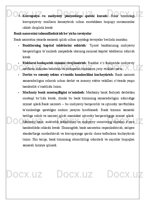 4. Korrupsiya   va   moliyaviy   jinoyatlarga   qarshi   kurash:   Bank   tizimidagi
korrupsiyaviy   omillarni   kamaytirish   uchun   mustahkam   huquqiy   mexanizmlar
ishlab chiqilishi kerak.
Bank nazoratini takomillashtirish bo‘yicha tavsiyalar
Bank nazoratini yanada samarali qilish uchun quyidagi tavsiyalar berilishi mumkin:
 Banklarning   kapital   talablarini   oshirish:   Tijorat   banklarining   moliyaviy
barqarorligini ta’minlash maqsadida ularning minimal kapital talablarini oshirish
kerak.
 Risklarni boshqarish tizimini rivojlantirish:  Banklar o‘z faoliyatida moliyaviy
xavflarni oldindan baholash va boshqarish tizimlarini joriy etishlari zarur.
 Davlat   va   xususiy   sektor   o‘rtasida   hamkorlikni   kuchaytirish:   Bank   nazorati
samaradorligini oshirish uchun davlat va xususiy sektor  vakillari o‘rtasida yaqin
hamkorlik o‘rnatilishi lozim.
 Markaziy   bank   mustaqilligini   ta’minlash:   Markaziy   bank   faoliyati   davlatdan
mustaqil   bo‘lishi   kerak,   chunki   bu   bank   tizimining   samaradorligini   oshirishga
xizmat qiladi.Bank nazorati  – bu moliyaviy barqarorlik va iqtisodiy xavfsizlikni
ta’minlashga   qaratilgan   muhim   jarayon   hisoblanadi.   Bank   tizimini   samarali
tartibga solish va nazorat qilish mamlakat iqtisodiy barqarorligiga xizmat qiladi.
Markaziy bank, auditorlik tashkilotlari  va moliyaviy monitoring idoralari o‘zaro
hamkorlikda ishlashi kerak. Shuningdek, bank nazoratini raqamlashtirish, xalqaro
standartlarga moslashtirish  va korrupsiyaga qarshi chora-tadbirlarni  kuchaytirish
lozim.   Shu   tariqa,   bank   tizimining   ishonchliligi   oshiriladi   va   mijozlar   huquqlari
samarali himoya qilinadi. 