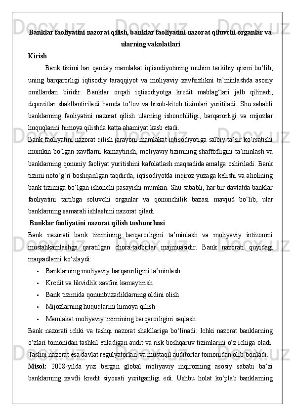 Banklar faoliyatini nazorat qilish, banklar faoliyatini nazorat qiluvchi organlar va
ularning vakolatlari
Kirish
Bank  tizimi  har   qanday  mamlakat  iqtisodiyotining  muhim  tarkibiy  qismi   bo‘lib,
uning   barqarorligi   iqtisodiy   taraqqiyot   va   moliyaviy   xavfsizlikni   ta’minlashda   asosiy
omillardan   biridir.   Banklar   orqali   iqtisodiyotga   kredit   mablag‘lari   jalb   qilinadi,
depozitlar  shakllantiriladi   hamda to‘lov va  hisob-kitob tizimlari  yuritiladi.  Shu sababli
banklarning   faoliyatini   nazorat   qilish   ularning   ishonchliligi,   barqarorligi   va   mijozlar
huquqlarini himoya qilishda katta ahamiyat kasb etadi.
Bank faoliyatini nazorat qilish jarayoni mamlakat iqtisodiyotiga salbiy ta’sir ko‘rsatishi
mumkin bo‘lgan xavflarni kamaytirish, moliyaviy tizimning shaffofligini ta’minlash va
banklarning qonuniy faoliyat yuritishini kafolatlash maqsadida amalga oshiriladi. Bank
tizimi noto‘g‘ri boshqarilgan taqdirda, iqtisodiyotda inqiroz yuzaga kelishi va aholining
bank tizimiga bo‘lgan ishonchi pasayishi mumkin. Shu sababli, har bir davlatda banklar
faoliyatini   tartibga   soluvchi   organlar   va   qonunchilik   bazasi   mavjud   bo‘lib,   ular
banklarning samarali ishlashini nazorat qiladi.
 Banklar faoliyatini nazorat qilish tushunchasi
Bank   nazorati   bank   tizimining   barqarorligini   ta’minlash   va   moliyaviy   intizomni
mustahkamlashga   qaratilgan   chora-tadbirlar   majmuasidir.   Bank   nazorati   quyidagi
maqsadlarni ko‘zlaydi:
 Banklarning moliyaviy barqarorligini ta’minlash
 Kredit va likvidlik xavfini kamaytirish
 Bank tizimida qonunbuzarliklarning oldini olish
 Mijozlarning huquqlarini himoya qilish
 Mamlakat moliyaviy tizimining barqarorligini saqlash
Bank   nazorati   ichki   va   tashqi   nazorat   shakllariga   bo‘linadi.   Ichki   nazorat   banklarning
o‘zlari tomonidan tashkil etiladigan audit va risk boshqaruv tizimlarini o‘z ichiga oladi.
Tashqi nazorat esa davlat regulyatorlari va mustaqil auditorlar tomonidan olib boriladi.
Misol:   2008-yilda   yuz   bergan   global   moliyaviy   inqirozning   asosiy   sababi   ba’zi
banklarning   xavfli   kredit   siyosati   yuritganligi   edi.   Ushbu   holat   ko‘plab   banklarning 