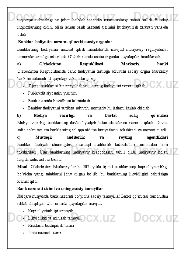 inqirozga   uchrashiga   va   jahon   bo‘ylab   iqtisodiy   muammolarga   sabab   bo‘ldi.   Bunday
inqirozlarning   oldini   olish   uchun   bank   nazorati   tizimini   kuchaytirish   zarurati   yana-da
oshdi.
 Banklar faoliyatini nazorat qiluvchi asosiy organlar
Banklarning   faoliyatini   nazorat   qilish   mamlakatda   mavjud   moliyaviy   regulyatorlar
tomonidan amalga oshiriladi. O‘zbekistonda ushbu organlar quyidagilar hisoblanadi:
a)   O‘zbekiston   Respublikasi   Markaziy   banki
O‘zbekiston   Respublikasida   bank   faoliyatini   tartibga   soluvchi   asosiy   organ   Markaziy
bank hisoblanadi.  U quyidagi vakolatlarga ega:
 Tijorat banklarini litsenziyalash va ularning faoliyatini nazorat qilish
 Pul-kredit siyosatini yuritish
 Bank tizimida likvidlikni ta’minlash
 Banklar faoliyatini tartibga soluvchi normativ hujjatlarni ishlab chiqish
b)   Moliya   vazirligi   va   Davlat   soliq   qo‘mitasi
Moliya   vazirligi   banklarning   davlat   byudjeti   bilan   aloqalarini   nazorat   qiladi.   Davlat
soliq qo‘mitasi esa banklarning soliqqa oid majburiyatlarini tekshiradi va nazorat qiladi.
c)   Mustaqil   auditorlik   va   reyting   agentliklari
Banklar   faoliyati   shuningdek,   mustaqil   auditorlik   tashkilotlari   tomonidan   ham
tekshiriladi.   Ular   banklarning   moliyaviy   hisobotlarini   tahlil   qilib,   moliyaviy   holati
haqida xolis xulosa beradi.
Misol:   O‘zbekiston   Markaziy   banki   2021-yilda   tijorat   banklarining   kapital   yetarliligi
bo‘yicha   yangi   talablarni   joriy   qilgan   bo‘lib,   bu   banklarning   likvidligini   oshirishga
xizmat qildi.
Bank nazorati tizimi va uning asosiy tamoyillari
Xalqaro miqyosda bank nazorati bo‘yicha asosiy tamoyillar Bazel qo‘mitasi tomonidan
ishlab chiqilgan.  Ular orasida quyidagilar mavjud:
 Kapital yetarliligi tamoyili
 Likvidlikni ta’minlash tamoyili
 Risklarni boshqarish tizimi
 Ichki nazorat tizimi 