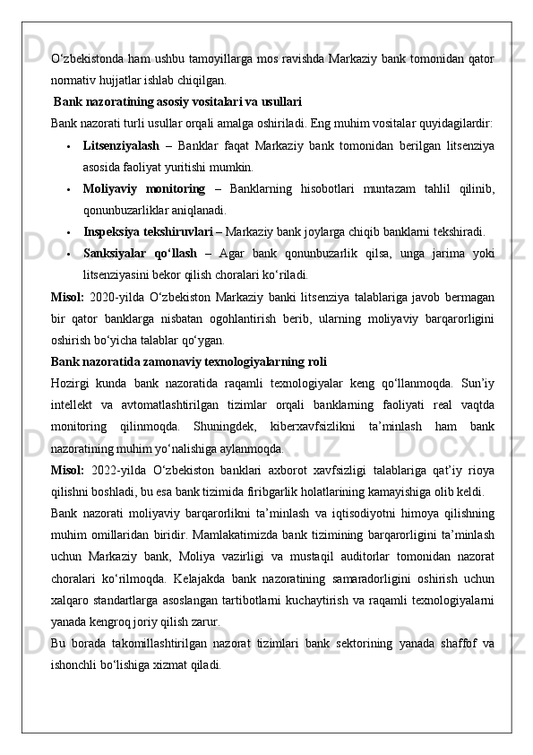 O‘zbekistonda   ham   ushbu   tamoyillarga   mos   ravishda   Markaziy   bank   tomonidan  qator
normativ hujjatlar ishlab chiqilgan.
 Bank nazoratining asosiy vositalari va usullari
Bank nazorati turli usullar orqali amalga oshiriladi.  Eng muhim vositalar quyidagilardir:
 Litsenziyalash   –   Banklar   faqat   Markaziy   bank   tomonidan   berilgan   litsenziya
asosida faoliyat yuritishi mumkin.
 Moliyaviy   monitoring   –   Banklarning   hisobotlari   muntazam   tahlil   qilinib,
qonunbuzarliklar aniqlanadi.
 Inspeksiya tekshiruvlari  – Markaziy bank joylarga chiqib banklarni tekshiradi.
 Sanksiyalar   qo‘llash   –   Agar   bank   qonunbuzarlik   qilsa,   unga   jarima   yoki
litsenziyasini bekor qilish choralari ko‘riladi.
Misol:   2020-yilda   O‘zbekiston   Markaziy   banki   litsenziya   talablariga   javob   bermagan
bir   qator   banklarga   nisbatan   ogohlantirish   berib,   ularning   moliyaviy   barqarorligini
oshirish bo‘yicha talablar qo‘ygan.
Bank nazoratida zamonaviy texnologiyalarning roli
Hozirgi   kunda   bank   nazoratida   raqamli   texnologiyalar   keng   qo‘llanmoqda.   Sun’iy
intellekt   va   avtomatlashtirilgan   tizimlar   orqali   banklarning   faoliyati   real   vaqtda
monitoring   qilinmoqda.   Shuningdek,   kiberxavfsizlikni   ta’minlash   ham   bank
nazoratining muhim yo‘nalishiga aylanmoqda.
Misol:   2022-yilda   O‘zbekiston   banklari   axborot   xavfsizligi   talablariga   qat’iy   rioya
qilishni boshladi, bu esa bank tizimida firibgarlik holatlarining kamayishiga olib keldi.
Bank   nazorati   moliyaviy   barqarorlikni   ta’minlash   va   iqtisodiyotni   himoya   qilishning
muhim   omillaridan   biridir.   Mamlakatimizda   bank   tizimining   barqarorligini   ta’minlash
uchun   Markaziy   bank,   Moliya   vazirligi   va   mustaqil   auditorlar   tomonidan   nazorat
choralari   ko‘rilmoqda.   Kelajakda   bank   nazoratining   samaradorligini   oshirish   uchun
xalqaro   standartlarga   asoslangan   tartibotlarni   kuchaytirish   va   raqamli   texnologiyalarni
yanada kengroq joriy qilish zarur.
Bu   borada   takomillashtirilgan   nazorat   tizimlari   bank   sektorining   yanada   shaffof   va
ishonchli bo‘lishiga xizmat qiladi. 