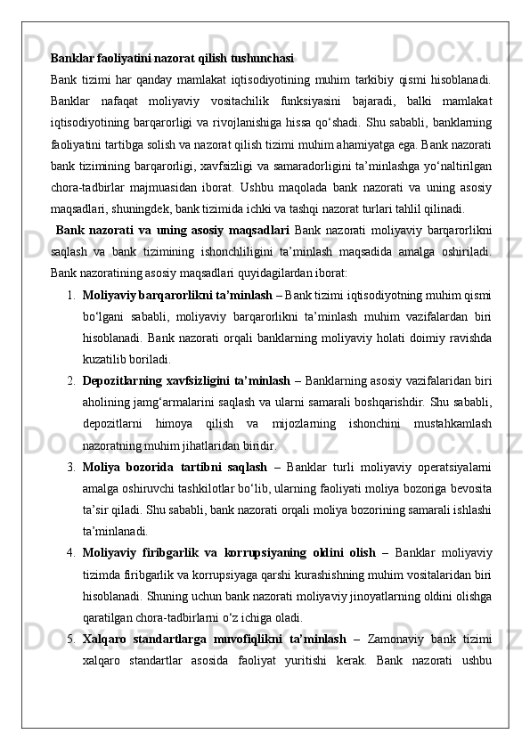 Banklar faoliyatini nazorat qilish tushunchasi
Bank   tizimi   har   qanday   mamlakat   iqtisodiyotining   muhim   tarkibiy   qismi   hisoblanadi.
Banklar   nafaqat   moliyaviy   vositachilik   funksiyasini   bajaradi,   balki   mamlakat
iqtisodiyotining barqarorligi   va rivojlanishiga  hissa  qo‘shadi.  Shu sababli,  banklarning
faoliyatini tartibga solish va nazorat qilish tizimi muhim ahamiyatga ega. Bank nazorati
bank tizimining barqarorligi, xavfsizligi  va samaradorligini ta’minlashga yo‘naltirilgan
chora-tadbirlar   majmuasidan   iborat.   Ushbu   maqolada   bank   nazorati   va   uning   asosiy
maqsadlari, shuningdek, bank tizimida ichki va tashqi nazorat turlari tahlil qilinadi.
  Bank   nazorati   va   uning   asosiy   maqsadlari   Bank   nazorati   moliyaviy   barqarorlikni
saqlash   va   bank   tizimining   ishonchliligini   ta’minlash   maqsadida   amalga   oshiriladi.
Bank nazoratining asosiy maqsadlari quyidagilardan iborat:
1. Moliyaviy barqarorlikni ta’minlash  – Bank tizimi iqtisodiyotning muhim qismi
bo‘lgani   sababli,   moliyaviy   barqarorlikni   ta’minlash   muhim   vazifalardan   biri
hisoblanadi.   Bank   nazorati   orqali   banklarning   moliyaviy   holati   doimiy   ravishda
kuzatilib boriladi.
2. Depozitlarning xavfsizligini ta’minlash   – Banklarning asosiy vazifalaridan biri
aholining jamg‘armalarini saqlash va ularni samarali boshqarishdir. Shu sababli,
depozitlarni   himoya   qilish   va   mijozlarning   ishonchini   mustahkamlash
nazoratning muhim jihatlaridan biridir.
3. Moliya   bozorida   tartibni   saqlash   –   Banklar   turli   moliyaviy   operatsiyalarni
amalga oshiruvchi tashkilotlar bo‘lib, ularning faoliyati moliya bozoriga bevosita
ta’sir qiladi. Shu sababli, bank nazorati orqali moliya bozorining samarali ishlashi
ta’minlanadi.
4. Moliyaviy   firibgarlik   va   korrupsiyaning   oldini   olish   –   Banklar   moliyaviy
tizimda firibgarlik va korrupsiyaga qarshi kurashishning muhim vositalaridan biri
hisoblanadi. Shuning uchun bank nazorati moliyaviy jinoyatlarning oldini olishga
qaratilgan chora-tadbirlarni o‘z ichiga oladi.
5. Xalqaro   standartlarga   muvofiqlikni   ta’minlash   –   Zamonaviy   bank   tizimi
xalqaro   standartlar   asosida   faoliyat   yuritishi   kerak.   Bank   nazorati   ushbu 