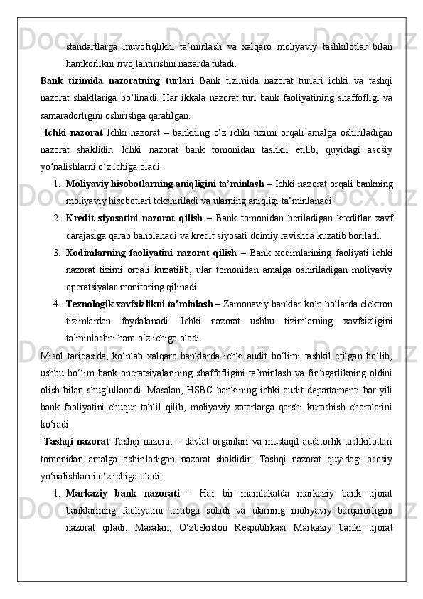 standartlarga   muvofiqlikni   ta’minlash   va   xalqaro   moliyaviy   tashkilotlar   bilan
hamkorlikni rivojlantirishni nazarda tutadi.
Bank   tizimida   nazoratning   turlari   Bank   tizimida   nazorat   turlari   ichki   va   tashqi
nazorat   shakllariga   bo‘linadi.   Har   ikkala   nazorat   turi   bank   faoliyatining   shaffofligi   va
samaradorligini oshirishga qaratilgan.
  Ichki   nazorat   Ichki   nazorat   –   bankning   o‘z   ichki   tizimi   orqali   amalga   oshiriladigan
nazorat   shaklidir.   Ichki   nazorat   bank   tomonidan   tashkil   etilib,   quyidagi   asosiy
yo‘nalishlarni o‘z ichiga oladi:
1. Moliyaviy hisobotlarning aniqligini ta’minlash  – Ichki nazorat orqali bankning
moliyaviy hisobotlari tekshiriladi va ularning aniqligi ta’minlanadi.
2. Kredit   siyosatini   nazorat   qilish   –   Bank   tomonidan   beriladigan   kreditlar   xavf
darajasiga qarab baholanadi va kredit siyosati doimiy ravishda kuzatib boriladi.
3. Xodimlarning   faoliyatini   nazorat   qilish   –   Bank   xodimlarining   faoliyati   ichki
nazorat   tizimi   orqali   kuzatilib,   ular   tomonidan   amalga   oshiriladigan   moliyaviy
operatsiyalar monitoring qilinadi.
4. Texnologik xavfsizlikni ta’minlash  – Zamonaviy banklar ko‘p hollarda elektron
tizimlardan   foydalanadi.   Ichki   nazorat   ushbu   tizimlarning   xavfsizligini
ta’minlashni ham o‘z ichiga oladi.
Misol   tariqasida,   ko‘plab   xalqaro   banklarda   ichki   audit   bo‘limi   tashkil   etilgan   bo‘lib,
ushbu   bo‘lim   bank   operatsiyalarining   shaffofligini   ta’minlash   va   firibgarlikning   oldini
olish   bilan   shug‘ullanadi.   Masalan,   HSBC   bankining   ichki   audit   departamenti   har   yili
bank   faoliyatini   chuqur   tahlil   qilib,   moliyaviy   xatarlarga   qarshi   kurashish   choralarini
ko‘radi.
  Tashqi  nazorat   Tashqi   nazorat   –  davlat  organlari  va   mustaqil   auditorlik  tashkilotlari
tomonidan   amalga   oshiriladigan   nazorat   shaklidir.   Tashqi   nazorat   quyidagi   asosiy
yo‘nalishlarni o‘z ichiga oladi:
1. Markaziy   bank   nazorati   –   Har   bir   mamlakatda   markaziy   bank   tijorat
banklarining   faoliyatini   tartibga   soladi   va   ularning   moliyaviy   barqarorligini
nazorat   qiladi.   Masalan,   O‘zbekiston   Respublikasi   Markaziy   banki   tijorat 