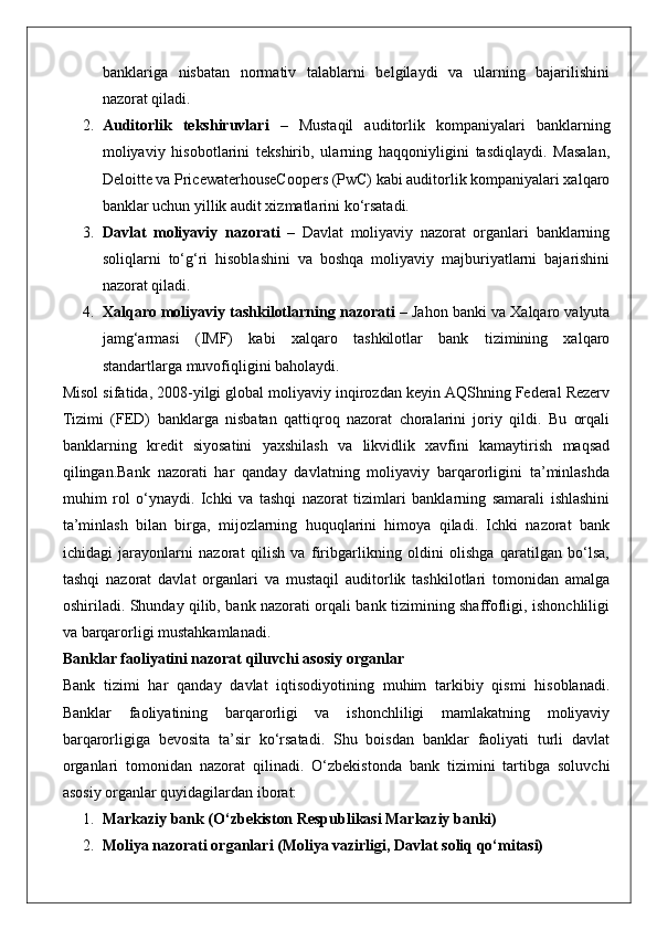 banklariga   nisbatan   normativ   talablarni   belgilaydi   va   ularning   bajarilishini
nazorat qiladi.
2. Auditorlik   tekshiruvlari   –   Mustaqil   auditorlik   kompaniyalari   banklarning
moliyaviy   hisobotlarini   tekshirib,   ularning   haqqoniyligini   tasdiqlaydi.   Masalan,
Deloitte va PricewaterhouseCoopers (PwC) kabi auditorlik kompaniyalari xalqaro
banklar uchun yillik audit xizmatlarini ko‘rsatadi.
3. Davlat   moliyaviy   nazorati   –   Davlat   moliyaviy   nazorat   organlari   banklarning
soliqlarni   to‘g‘ri   hisoblashini   va   boshqa   moliyaviy   majburiyatlarni   bajarishini
nazorat qiladi.
4. Xalqaro moliyaviy tashkilotlarning nazorati  – Jahon banki va Xalqaro valyuta
jamg‘armasi   (IMF)   kabi   xalqaro   tashkilotlar   bank   tizimining   xalqaro
standartlarga muvofiqligini baholaydi.
Misol sifatida, 2008-yilgi global moliyaviy inqirozdan keyin AQShning Federal Rezerv
Tizimi   (FED)   banklarga   nisbatan   qattiqroq   nazorat   choralarini   joriy   qildi.   Bu   orqali
banklarning   kredit   siyosatini   yaxshilash   va   likvidlik   xavfini   kamaytirish   maqsad
qilingan.Bank   nazorati   har   qanday   davlatning   moliyaviy   barqarorligini   ta’minlashda
muhim   rol   o‘ynaydi.   Ichki   va   tashqi   nazorat   tizimlari   banklarning   samarali   ishlashini
ta’minlash   bilan   birga,   mijozlarning   huquqlarini   himoya   qiladi.   Ichki   nazorat   bank
ichidagi   jarayonlarni   nazorat   qilish   va   firibgarlikning   oldini   olishga   qaratilgan   bo‘lsa,
tashqi   nazorat   davlat   organlari   va   mustaqil   auditorlik   tashkilotlari   tomonidan   amalga
oshiriladi. Shunday qilib, bank nazorati orqali bank tizimining shaffofligi, ishonchliligi
va barqarorligi mustahkamlanadi.
Banklar faoliyatini nazorat qiluvchi asosiy organlar
Bank   tizimi   har   qanday   davlat   iqtisodiyotining   muhim   tarkibiy   qismi   hisoblanadi.
Banklar   faoliyatining   barqarorligi   va   ishonchliligi   mamlakatning   moliyaviy
barqarorligiga   bevosita   ta’sir   ko‘rsatadi.   Shu   boisdan   banklar   faoliyati   turli   davlat
organlari   tomonidan   nazorat   qilinadi.   O‘zbekistonda   bank   tizimini   tartibga   soluvchi
asosiy organlar quyidagilardan iborat:
1. Markaziy bank (O‘zbekiston Respublikasi Markaziy banki)
2. Moliya nazorati organlari (Moliya vazirligi, Davlat soliq qo‘mitasi) 