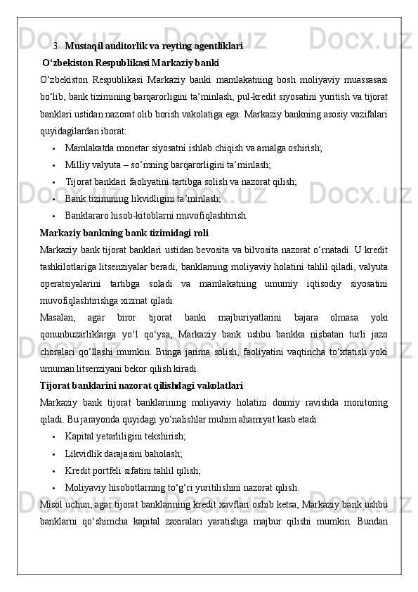 3. Mustaqil auditorlik va reyting agentliklari
 O‘zbekiston Respublikasi Markaziy banki
O‘zbekiston   Respublikasi   Markaziy   banki   mamlakatning   bosh   moliyaviy   muassasasi
bo‘lib, bank tizimining barqarorligini ta’minlash, pul-kredit siyosatini yuritish va tijorat
banklari ustidan nazorat olib borish vakolatiga ega. Markaziy bankning asosiy vazifalari
quyidagilardan iborat:
 Mamlakatda monetar siyosatni ishlab chiqish va amalga oshirish;
 Milliy valyuta – so‘mning barqarorligini ta’minlash;
 Tijorat banklari faoliyatini tartibga solish va nazorat qilish;
 Bank tizimining likvidligini ta’minlash;
 Banklararo hisob-kitoblarni muvofiqlashtirish.
Markaziy bankning bank tizimidagi roli
Markaziy bank tijorat banklari ustidan bevosita va bilvosita nazorat o‘rnatadi. U kredit
tashkilotlariga litsenziyalar beradi, banklarning moliyaviy holatini tahlil qiladi, valyuta
operatsiyalarini   tartibga   soladi   va   mamlakatning   umumiy   iqtisodiy   siyosatini
muvofiqlashtirishga xizmat qiladi.
Masalan,   agar   biror   tijorat   banki   majburiyatlarini   bajara   olmasa   yoki
qonunbuzarliklarga   yo‘l   qo‘ysa,   Markaziy   bank   ushbu   bankka   nisbatan   turli   jazo
choralari   qo‘llashi   mumkin.   Bunga   jarima   solish,   faoliyatini   vaqtincha   to‘xtatish   yoki
umuman litsenziyani bekor qilish kiradi.
Tijorat banklarini nazorat qilishdagi vakolatlari
Markaziy   bank   tijorat   banklarining   moliyaviy   holatini   doimiy   ravishda   monitoring
qiladi.  Bu jarayonda quyidagi yo‘nalishlar muhim ahamiyat kasb etadi:
 Kapital yetarliligini tekshirish;
 Likvidlik darajasini baholash;
 Kredit portfeli sifatini tahlil qilish;
 Moliyaviy hisobotlarning to‘g‘ri yuritilishini nazorat qilish.
Misol uchun, agar tijorat banklarining kredit xavflari oshib ketsa, Markaziy bank ushbu
banklarni   qo‘shimcha   kapital   zaxiralari   yaratishga   majbur   qilishi   mumkin.   Bundan