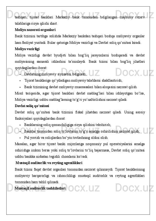 tashqari,   tijorat   banklari   Markaziy   bank   tomonidan   belgilangan   majburiy   rezerv
talablariga rioya qilishi shart.
Moliya nazorati organlari
Bank   tizimini   tartibga  solishda   Markaziy   bankdan   tashqari   boshqa   moliyaviy   organlar
ham faoliyat yuritadi. Bular qatoriga Moliya vazirligi va Davlat soliq qo‘mitasi kiradi.
Moliya vazirligi
Moliya   vazirligi   davlat   byudjeti   bilan   bog‘liq   jarayonlarni   boshqaradi   va   davlat
moliyasining   samarali   ishlashini   ta’minlaydi.   Bank   tizimi   bilan   bog‘liq   jihatlari
quyidagilardan iborat:
 Davlatning moliyaviy siyosatini belgilash;
 Tijorat banklariga qo‘yiladigan moliyaviy talablarni shakllantirish;
 Bank tizimining davlat moliyaviy muassasalari bilan aloqasini nazorat qilish.
Misol   tariqasida,   agar   tijorat   banklari   davlat   mablag‘lari   bilan   ishlayotgan   bo‘lsa,
Moliya vazirligi ushbu mablag‘larning to‘g‘ri yo‘naltirilishini nazorat qiladi.
Davlat soliq qo‘mitasi
Davlat   soliq   qo‘mitasi   bank   tizimini   fiskal   jihatdan   nazorat   qiladi.   Uning   asosiy
funksiyalari quyidagilardan iborat:
 Banklarning soliq qonunchiligiga rioya qilishini tekshirish;
 Banklar tomonidan soliq to‘lovlarini to‘g‘ri amalga oshirilishini nazorat qilish;
 Pul yuvish va soliqlardan bo‘yin tovlashning oldini olish.
Masalan,   agar   biror   tijorat   banki   mijozlariga   noqonuniy   pul   operatsiyalarini   amalga
oshirishga  imkon  bersa   yoki   soliq  to‘lovlarini   to‘liq  bajarmasa,   Davlat   soliq  qo‘mitasi
ushbu bankka nisbatan tegishli choralarni ko‘radi.
 Mustaqil auditorlik va reyting agentliklari
Bank   tizimi   faqat   davlat   organlari   tomonidan   nazorat   qilinmaydi.   Tijorat   banklarining
moliyaviy   barqarorligi   va   ishonchliligi   mustaqil   auditorlik   va   reyting   agentliklari
tomonidan ham tahlil qilinadi.
Mustaqil auditorlik tashkilotlari 