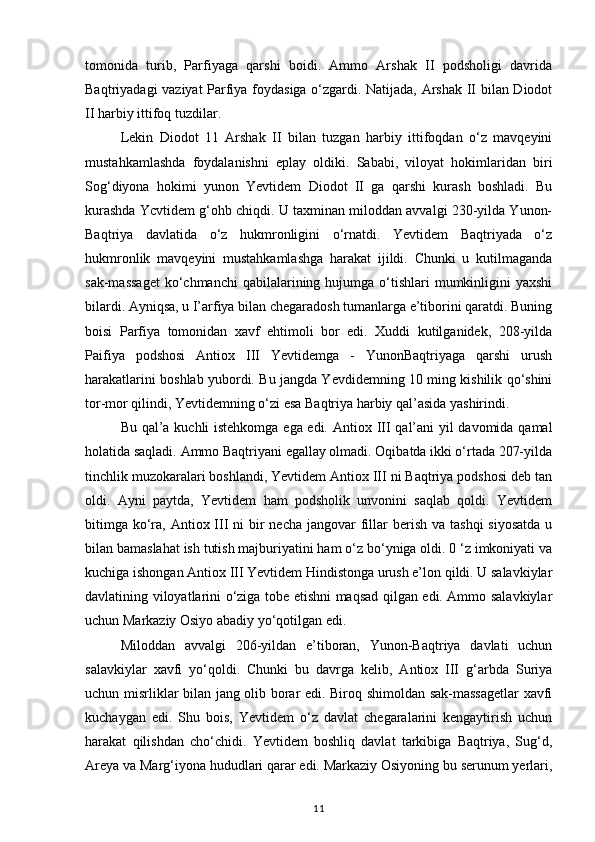tomonida   turib,   Parfiyaga   qarshi   boidi.   Ammo   Arshak   II   podsholigi   davrida
Baqtriyadagi vaziyat Parfiya foydasiga o‘zgardi. Natijada, Arshak II bilan Diodot
II harbiy ittifoq tuzdilar.
Lekin   Diodot   11   Arshak   II   bilan   tuzgan   harbiy   ittifoqdan   o‘z   mavqeyini
mustahkamlashda   foydalanishni   eplay   oldiki.   Sababi,   viloyat   hokimlaridan   biri
Sog‘diyona   hokimi   yunon   Yevtidem   Diodot   II   ga   qarshi   kurash   boshladi.   Bu
kurashda Ycvtidem g‘ohb chiqdi. U taxminan miloddan avvalgi 230-yilda Yunon-
Baqtriya   davlatida   o‘z   hukmronligini   o‘rnatdi.   Yevtidem   Baqtriyada   o‘z
hukmronlik   mavqeyini   mustahkamlashga   harakat   ijildi.   Chunki   u   kutilmaganda
sak-massaget   ko‘chmanchi  qabilalarining hujumga  o‘tishlari   mumkinligini   yaxshi
bilardi. Ayniqsa, u I’arfiya bilan chegaradosh tumanlarga e’tiborini qaratdi. Buning
boisi   Parfiya   tomonidan   xavf   ehtimoli   bor   edi.   Xuddi   kutilganidek,   208-yilda
Paifiya   podshosi   Antiox   III   Yevtidemga   -   YunonBaqtriyaga   qarshi   urush
harakatlarini boshlab yubordi. Bu jangda Yevdidemning 10 ming kishilik qo‘shini
tor-mor qilindi, Yevtidemning o‘zi esa Baqtriya harbiy qal’asida yashirindi.
Bu qal’a kuchli istehkomga ega edi.   Antiox III qal’ani yil davomida qamal
holatida saqladi. Ammo Baqtriyani egallay olmadi. Oqibatda ikki o‘rtada 207-yilda
tinchlik muzokaralari boshlandi, Yevtidem Antiox III ni Baqtriya podshosi deb tan
oldi.   Ayni   paytda,   Yevtidem   ham   podsholik   unvonini   saqlab   qoldi.   Yevtidem
bitimga  ko‘ra, Antiox III  ni  bir  necha  jangovar  fillar  berish  va tashqi  siyosatda  u
bilan bamaslahat ish tutish majburiyatini ham o‘z bo‘yniga oldi. 0 ‘z imkoniyati va
kuchiga ishongan Antiox III Yevtidem Hindistonga urush e’lon qildi. U salavkiylar
davlatining viloyatlarini o‘ziga tobe etishni maqsad qilgan edi. Ammo salavkiylar
uchun Markaziy Osiyo abadiy yo‘qotilgan edi. 
Miloddan   avvalgi   206-yildan   e’tiboran,   Yunon-Baqtriya   davlati   uchun
salavkiylar   xavfi   yo‘qoldi.   Chunki   bu   davrga   kelib,   Antiox   III   g‘arbda   Suriya
uchun misrliklar bilan jang olib borar edi. Biroq shimoldan sak-massagetlar xavfi
kuchaygan   edi.   Shu   bois,   Yevtidem   o‘z   davlat   chegaralarini   kengaytirish   uchun
harakat   qilishdan   cho‘chidi.   Yevtidem   boshliq   davlat   tarkibiga   Baqtriya,   Sug‘d,
Areya va Marg‘iyona hududlari qarar edi. Markaziy Osiyoning bu serunum yerlari,
11 