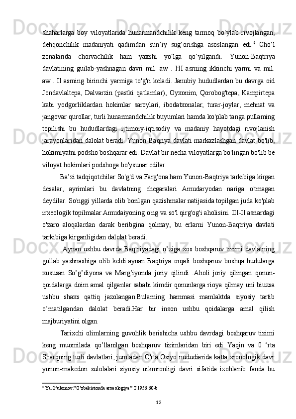 shaharlarga   boy   viloyatlarida   hunarmandchilik   keng   tarmoq   bo‘ylab   rivojlangan,
dehqonchilik   madaniyati   qadimdan   sun’iy   sug‘orishga   asoslangan   edi. 6
  Cho‘l
zonalarida   chorvachilik   ham   yaxshi   yo‘lga   qo‘yilgandi.   Yunon-Baqtriya
davlatining   guilab-yashnagan   davri   mil.   aw   .   HI   asrning   ikkinchi   yarmi   va   mil.
aw . II asrning birinchi yarmiga to'g'ri keladi. Janubiy hududlardan bu davrga oid
Jondavlaltepa,   Dalvarzin   (pastki   qatlamlar),   Oyxonim,   Qorobog'tepa,   Kampirtepa
kabi   yodgorliklardan   hokimlar   saroylari,   ibodatxonalar,   turar-joylar,   mehnat   va
jangovar qurollar, turli hunarmandchilik buyumlari hamda ko'plab tanga pullaming
topilishi   bu   hududlardagi   ijtimoiy-iqtisodiy   va   madaniy   hayotdagi   rivojlanish
jarayonlaridan dalolat beradi.   Yunon-Baqriya davlati markazlashgan davlat bo'lib,
hokimiyatni podsho boshqarar edi.  Davlat bir necha viloyatlarga bo'lingan bo'lib be
viloyat hokimlari podshoga bo'ysunar edilar.
Ba’zi tadqiqotchilar So'g'd va Farg'ona ham Yunon-Baqtriya tarkibiga kirgan
desalar,   ayrimlari   bu   davlatning   chegaralari   Amudaryodan   nariga   o'tmagan
deydilar. So'nggi yillarda olib borilgan qazishmalar natijasida topilgan juda ko'plab
irxeologik topilmalar Amudaiyoning o'ng va so'l qirg'og'i aholisini. III-II asriardagi
o'zaro   aloqalardan   darak   beribgina   qolmay,   bu   erlarni   Yunon-Baqtriya   davlati
tarkibiga kirganligidan dalolat beradi.
  Aynan   ushbu   davrda   Baqtriyadagi   o’ziga   xos   boshqaruv   tizimi   davlatning
gullab   yashnashiga   olib   keldi.aynan   Baqtriya   orqali   boshqaruv   boshqa   hudularga
xususan   So’g’diyona   va   Marg’iyonda   joriy   qilindi   .Aholi   joriy   qilingan   qonun-
qoidalarga doim amal qilganlar sababi kimdir qonunlarga rioya qilmay uni biuzsa
ushbu   shaxs   qattiq   jazolangan.Bularning   hammasi   mamlaktda   siyosiy   tartib
o’rnatilgandan   dalolat   beradi.Har   bir   inson   ushbu   qoidalarga   amal   qilish
majburiyatini olgan.
Tarixchi   olimlarning   guvohlik   berishicha   ushbu   davrdagi   boshqaruv   tizimi
keng   muomilada   qo’llanilgan   boshqaruv   tizimlaridan   biri   edi   Yaqin   va   0   ‘rta
Sharqning turli davlatlari, jumladan O'rta Osiyo nududiarida katta xronologik davr
yunon-makedon   sulolalari   siyosiy   uikmronligi   davri   sifatida   izohlanib   fanda   bu
6
 Ya.G’ulomov.”O’zbekistonda arxeologiya” T.1956.60-b
12 
