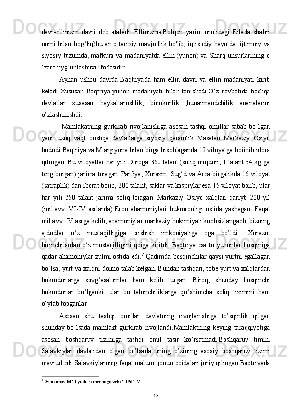 davr-cllinizm   davri   deb   ataladi.   Ellinizm-(Bolqon   yarim   orolidagi   Eilada   shahri
nomi bilan bog‘liq)bu aniq tarixiy mavjudlik bo'lib, iqtisodiy hayotda. ijtimoiy va
siyosiy tuzumda, mafkura va madaniyatda ellin (yunon) va Sharq unsurlarining o
‘zaro uyg‘unlashuvi ifodasidir.
Aynan   ushbu   davrda   Baqtriyada   ham   ellin   davri   va   ellin   madaniyati   kirib
keladi.Xususan   Baqtriya   yunon   madaniyati   bilan   tanishadi.O’z   navbatida   boshqa
davlatlar   xusasan   haykaltaroshlik,   binokorlik   ,hunarmandchilik   ananalarini
o’zlashtirishdi.
  Mamlakatning  gurkirab  rivojlanishiga   asosan  tashqi   omillar   sabab   bo’lgan
yani   uzoq   vaqt   boshqa   davlatlarga   siyosiy   qaramlik   Masalan   Markaziy   Osiyo
hududi Baqtriya va M argiyona bilan birga hisoblaganda 12 viloyatga boiinib idora
qilingan.  Bu viloyatlar har yili Doroga 360 talant (soliq miqdori, 1 talant 34 kg ga
teng boigan) jarima toiagan. Parfiya, Xorazm, Sug‘d va Area birgalikda 16 viloyat
(satraplik) dan iborat boiib, 300 talant, saklar va kaspiylar esa 15 viloyat boiib, ular
har   yili   250   talant   jarima   soliq   toiagan.   Markaziy   Osiyo   xalqlari   qariyb   200   yil
(mil.avv.   VI-IV   asrlarda)   Eron   ahamoniylari   hukmronligi   ostida   yashagan.   Faqat
mil.avv. IV asrga kelib, ahamoniylar markaziy hokimiyati kuchsizlangach, bizning
ajdodlar   o‘z   mustaqilligiga   erishish   imkoniyatiga   ega   bo’ldi..   Xorazm
birinchilardan o‘z mustaqilligini qoiga kiritdi. Baqtriya esa  to yunonlar bosqiniga
qadar ahamoniylar zulmi ostida edi. 7
  Qadimda bosqinchilar qaysi yurtni egallagan
bo‘lsa, yurt va xalqni doimo talab kelgan. Bundan tashqari, tobe yurt va xalqlardan
hukmdorlarga   sovg‘asalomlar   ham   kelib   turgan.   Biroq,   shunday   bosqinchi
hukmdorlar   bo‘lganki,   ular   bu   talonchiliklarga   qo‘shimcha   soliq   tizimini   ham
o‘ylab topganlar
Asosan   shu   tashqi   omillar   davlatning   rivojlanishiga   to’sqinlik   qilgan
shunday   bo’lsada   mamlakt   gurkirab   rivojlandi.Mamlaktning   keying   taraqqiyotiga
asosan   boshqaruv   tizimiga   tashqi   omil   tasir   ko’rsatmadi.Boshqaruv   timini
Salavkiylar   davlatidan   olgan   bo’lsada   uning   o’zining   asosiy   boshqaruv   tizimi
mavjud edi Salavkiylarning faqat malum qonun qoidalari joriy qilingan.Baqtriyada
7
 Gerasimov.M “Lyudu kamennogo veka”.1964.M.
13 