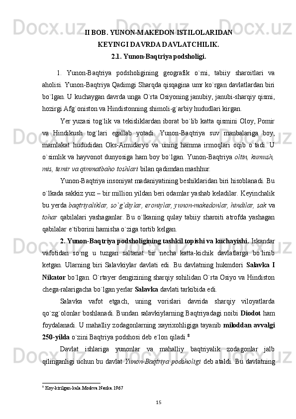 II BOB. YUNON-MAKEDON ISTILOLARIDAN 
KEYINGI DAVRDA DAVLATCHILIK.
2.1.  Yunon-Baqtriya podsholigi.
1.   Yunon-Baqtriya   podsholigining   geografik   o`rni,   tabiiy   sharoitlari   va
aholisi.  Yunon-Baqtriya Qadimgi Sharqda qisqagina umr ko`rgan davlatlardan biri
bo`lgan. U kuchaygan davrda unga O`rta Osiyoning janubiy, janubi-sharqiy qismi,
hozirgi Afg`oniston va Hindistonning shimoli-g`arbiy hududlari kirgan.
Yer yuzasi  tog`lik va tekisliklardan iborat bo`lib katta qismini Oloy, Pomir
va   Hindikush   tog`lari   egallab   yotadi.   Yunon-Baqtriya   suv   manbalariga   boy,
mamlakat   hududidan   Oks-Amudaryo   va   uning   hamma   irmoqlari   oqib   o`tadi.   U
o`simlik va hayvonot dunyosiga ham boy bo`lgan. Yunon-Baqtriya   oltin, kumush,
mis, temir va qimmatbaho toshlari  bilan qadimdan mashhur.
Yunon-Baqtriya insoniyat madaniyatining beshiklaridan biri hisoblanadi. Bu
o`lkada sakkiz yuz – bir million yildan beri odamlar yashab keladilar. Keyinchalik
bu yerda  baqtriyaliklar, so`g`diylar, eroniylar, yunon-makedonlar, hindilar, sak  va
tohar   qabilalari   yashaganlar.   Bu   o`lkaning   qulay   tabiiy   sharoiti   atrofda   yashagan
qabilalar e`tiborini hamisha o`ziga tortib kelgan.
2. Yunon-Baqtriya podsholigining tashkil topishi va kuchayishi.  Iskandar
vafotidan   so`ng   u   tuzgan   saltanat   bir   necha   katta-kichik   davlatlarga   bo`linib
ketgan.   Ularning   biri   Salavkiylar   davlati   edi.   Bu   davlatning   hukmdori   Salavka   I
Nikator  bo`lgan. O`rtayer dengizining sharqiy sohilidan O`rta Osiyo va Hindiston
chega-ralarigacha bo`lgan yerlar  Salavka  davlati tarkibida edi.
Salavka   vafot   etgach,   uning   vorislari   davrida   sharqiy   viloyatlarda
qo`zg`olonlar boshlanadi. Bundan salavkiylarning Baqtriyadagi noibi   Diodot   ham
foydalanadi. U mahalliy zodagonlarning xayrixohligiga tayanib  miloddan avvalgi
250-yilda  o`zini Baqtriya podshosi deb e`lon qiladi. 8
Davlat   ishlariga   yunonlar   va   mahalliy   baqtriyalik   zodagonlar   jalb
qilinganligi uchun bu davlat   Yunon-Baqtriya podsholigi   deb ataldi. Bu davlatning
8
 Koy-kirilgan-kala.Moskva.Nauka.1967
15 
