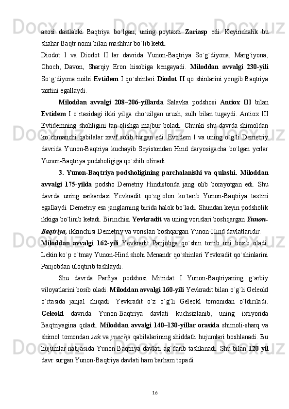 asosi   dastlabki   Baqtriya   bo`lgan,   uning   poytaxti   Zariasp   edi.   Keyinchalik   bu
shahar Baqtr nomi bilan mashhur bo`lib ketdi.
Diodot   I   va   Diodot   II   lar   davrida   Yunon-Baqtriya   So`g`diyona,   Marg`iyona,
Choch,   Davon,   Sharqiy   Eron   hisobiga   kengayadi.   Miloddan   avvalgi   230-yili
So`g`diyona noibi   Evtidem   I  qo`shinlari   Diodot   II   qo`shinlarini   yengib Baqtriya
taxtini egallaydi.
Miloddan   avvalgi   208–206-yillarda   Salavka   podshosi   Antiox   III   bilan
Evtidem   I   o`rtasidagi   ikki   yilga   cho`zilgan   urush,   sulh   bilan   tugaydi.   Antiox   III
Evtidemning   shohligini   tan   olishga   majbur   boladi.   Chunki   shu   davrda   shimoldan
ko`chmanchi   qabilalar   xavf   solib   turgan   edi.  Evtidem   I   va   uning  o`g`li   Demetriy
davrida   Yunon-Baqtriya   kuchayib   Seyistondan   Hind   daryosigacha   bo`lgan   yerlar
Yunon-Baqtriya podsholigiga qo`shib olinadi.
3.   Yunon-Baqtriya   podsholigining   parchalanishi   va   qulashi.   Miloddan
avvalgi   175-yilda   podsho   Demetriy   Hindistonda   jang   olib   borayotgan   edi.   Shu
davrda   uning   sarkardasi   Yevkradit   qo`zg`olon   ko`tarib   Yunon-Baqtriya   taxtini
egallaydi. Demetriy esa janglarning birida halok bo`ladi. Shundan keyin podsholik
ikkiga bo`linib ketadi. Birinchisi  Yevkradit  va uning vorislari boshqargan  Yunon-
Baqtriya,  ikkinchisi Demetriy va vorislari boshqargan Yunon-Hind davlatlaridir.
Miloddan   avvalgi   162-yili   Yevkradit   Panjobga   qo`shin   tortib   uni   bosib   oladi.
Lekin ko`p o`tmay Yunon-Hind shohi Menandr qo`shinlari Yevkradit qo`shinlarini
Panjobdan uloqtirib tashlaydi.
Shu   davrda   Parfiya   podshosi   Mitridat   I   Yunon-Baqtriyaning   g`arbiy
viloyatlarini bosib oladi.  Miloddan avvalgi 160-yili  Yevkradit bilan o`g`li Geleokl
o`rtasida   janjal   chiqadi.   Yevkradit   o`z   o`g`li   Geleokl   tomonidan   o`ldiriladi.
Geleokl   davrida   Yunon-Baqtriya   davlati   kuchsizlanib,   uning   ixtiyorida
Baqtriyagina   qoladi.   Miloddan   avvalgi   140–130-yillar   orasida   shimoli-sharq   va
shimol tomondan   sak   va   yuechji   qabilalarining shiddatli hujumlari boshlanadi. Bu
hujumlar natijasida Yunon-Baqtriya davlati ag`darib tashlanadi. Shu bilan   120 yil
davr surgan Yunon-Baqtriya davlati ham barham topadi.
16 