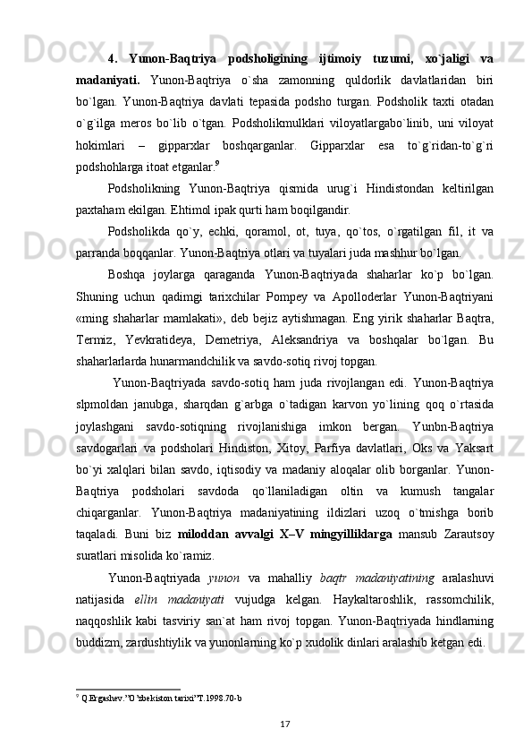 4.   Yunon-Baqtriya   podsholigining   ijtimoiy   tuzumi,   xo`jaligi   va
madaniyati.   Yunon-Baqtriya   o`sha   zamonning   quldorlik   davlatlaridan   biri
bo`lgan.   Yunon-Baqtriya   davlati   tepasida   podsho   turgan.   Podsholik   taxti   otadan
o`g`ilga   meros   bo`lib   o`tgan.   Podsholikmulklari   viloyatlargabo`linib,   uni   viloyat
hokimlari   –   gipparxlar   boshqarganlar.   Gipparxlar   esa   to`g`ridan-to`g`ri
podshohlarga itoat etganlar. 9
Podsholikning   Yunon-Baqtriya   qismida   urug`i   Hindistondan   keltirilgan
paxtaham ekilgan. Ehtimol ipak qurti ham boqilgandir.
Podsholikda   qo`y,   echki,   qoramol,   ot,   tuya,   qo`tos,   o`rgatilgan   fil,   it   va
parranda boqqanlar. Yunon-Baqtriya otlari va tuyalari juda mashhur bo`lgan.
Boshqa   joylarga   qaraganda   Yunon-Baqtriyada   shaharlar   ko`p   bo`lgan.
Shuning   uchun   qadimgi   tarixchilar   Pompey   va   Apolloderlar   Yunon-Baqtriyani
«ming   shaharlar   mamlakati»,   deb   bejiz   aytishmagan.   Eng   yirik   shaharlar   Baqtra,
Termiz,   Yevkratideya,   Demetriya,   Aleksandriya   va   boshqalar   bo`lgan.   Bu
shaharlarlarda hunarmandchilik va savdo-sotiq rivoj topgan.
  Yunon-Baqtriyada   savdo-sotiq   ham   juda   rivojlangan   edi.   Yunon-Baqtriya
slpmoldan   janubga,   sharqdan   g`arbga   o`tadigan   karvon   yo`lining   qoq   o`rtasida
joylashgani   savdo-sotiqning   rivojlanishiga   imkon   bergan.   Yunbn-Baqtriya
savdogarlari   va   podsholari   Hindiston,   Xitoy,   Parfiya   davlatlari,   Oks   va   Yaksart
bo`yi   xalqlari   bilan   savdo,   iqtisodiy   va   madaniy   aloqalar   olib   borganlar.   Yunon-
Baqtriya   podsholari   savdoda   qo`llaniladigan   oltin   va   kumush   tangalar
chiqarganlar.   Yunon-Baqtriya   madaniyatining   ildizlari   uzoq   o`tmishga   borib
taqaladi.   Buni   biz   miloddan   avvalgi   X–V   mingyilliklarga   mansub   Zarautsoy
suratlari misolida ko`ramiz.
Yunon-Baqtriyada   yunon   va   mahalliy   baqtr   madaniyatining   aralashuvi
natijasida   ellin   madaniyati   vujudga   kelgan.   Haykaltaroshlik,   rassomchilik,
naqqoshlik   kabi   tasviriy   san`at   ham   rivoj   topgan.   Yunon-Baqtriyada   hindlarning
buddizm, zardushtiylik va yunonlarning ko`p xudolik dinlari aralashib ketgan edi.
9
 Q.Ergashev.”O’zbekiston tarixi”T.1998.70-b
17 