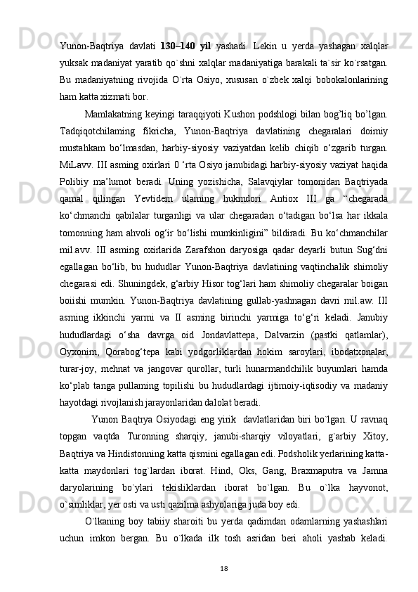 Yunon-Baqtriya   davlati   130–140   yil   yashadi.   Lekin   u   yerda   yashagan   xalqlar
yuksak madaniyat yaratib qo`shni xalqlar madaniyatiga barakali ta`sir ko`rsatgan.
Bu   madaniyatning   rivojida   O`rta   Osiyo,   xususan   o`zbek   xalqi   bobokalonlarining
ham katta xizmati bor.
Mamlakatning keyingi  taraqqiyoti  Kushon  podshlogi  bilan bog’liq bo’lgan.
Tadqiqotchilaming   fikricha,   Yunon-Baqtriya   davlatining   chegaralari   doimiy
mustahkam   bo‘lmasdan,   harbiy-siyosiy   vaziyatdan   kelib   chiqib   o‘zgarib   turgan.
MiLavv. III asming oxirlari 0 ‘rta Osiyo janubidagi harbiy-siyosiy vaziyat haqida
Polibiy   ma’lumot   beradi.   Uning   yozishicha,   Salavqiylar   tomonidan   Baqtriyada
qamal   qilingan   Yevtidem   ulaming   hukmdori   Antiox   III   ga   “chegarada
ko‘chmanchi   qabilalar   turganligi   va   ular   chegaradan   o‘tadigan   bo‘lsa   har   ikkala
tomonning  ham   ahvoli   og‘ir   bo‘lishi   mumkinligini”  bildiradi.   Bu  ko‘chmanchilar
mil.avv.   III   asming   oxirlarida   Zarafshon   daryosiga   qadar   deyarli   butun   Sug‘dni
egallagan   bo‘lib,   bu   hududlar   Yunon-Baqtriya   davlatining   vaqtinchalik   shimoliy
chegarasi edi.   Shuningdek, g‘arbiy Hisor tog‘lari ham shimoliy chegaralar boigan
boiishi   mumkin.   Yunon-Baqtriya   davlatining   gullab-yashnagan   davri   mil.aw.   III
asming   ikkinchi   yarmi   va   II   asming   birinchi   yarmiga   to‘g‘ri   keladi.   Janubiy
hududlardagi   o‘sha   davrga   oid   Jondavlattepa,   Dalvarzin   (pastki   qatlamlar),
Oyxonim,   Qorabog‘tepa   kabi   yodgorliklardan   hokim   saroylari,   ibodatxonalar,
turar-joy,   mehnat   va   jangovar   qurollar,   turli   hunarmandchilik   buyumlari   hamda
ko‘plab   tanga   pullaming   topilishi   bu   hududlardagi   ijtimoiy-iqtisodiy   va   madaniy
hayotdagi rivojlanish jarayonlaridan dalolat beradi.
   Yunon Baqtrya Osiyodagi  eng yirik   davlatlaridan biri  bo`lgan. U ravnaq
topgan   vaqtda   Turonning   sharqiy,   janubi-sharqiy   viloyatlari,   g`arbiy   Xitoy,
Baqtriya va Hindistonning katta qismini egallagan edi. Podsholik yerlarining katta-
katta   maydonlari   tog`lardan   iborat.   Hind,   Oks,   Gang,   Braxmaputra   va   Jamna
daryolarining   bo`ylari   tekisliklardan   iborat   bo`lgan.   Bu   o`lka   hayvonot,
o`simliklar, yer osti va usti qazilma ashyolariga juda boy edi.
O`lkaning   boy   tabiiy   sharoiti   bu   yerda   qadimdan   odamlarning   yashashlari
uchun   imkon   bergan.   Bu   o`lkada   ilk   tosh   asridan   beri   aholi   yashab   keladi.
18 