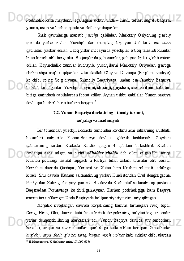 Podsholik   katta   maydonni   egallagani   uchun   unda   –   hind,   tohar,   sug`d,   baqtra,
yunon, usun  va boshqa qabila va elatlar yashaganlar.
  Shak   qavmlariga   mansub   yuechji   qabilalari   Markaziy   Osiyoning   g`arbiy
qismida   yashar   edilar.   Yuechjilardan   sharqdagi   bepoyon   dashtlarda   esa   xunn
qabilalari   yashar   edilar.  Uzoq  yillar  mobaynida   yuechjilar  o`tloq  talashib  xunnlar
bilan kurash olib borganlar. Bu janglarda goh xunnlar, goh yuechjilar g`olib chiqar
edilar.   Keyinchalik   xunnlar   kuchayib,   yuechjilarni   Markaziy   Osiyodan   g`arbga
chekinishga   majbur   qilganlar.   Ular   dastlab   Oloy   va   Dovonga   (Farg`ona   vodiysi)
ko`chib,   so`ng   So`g`diyona,   Shimoliy   Baqtriyaga,   undan   esa   Janubiy   Baqtriya
bo`ylab tarqalganlar. Yuechjilar   xyumi, shuanji, guyshan, xise  va  dumi   kabi bir-
biriga qarindosh qabilalardan iborat edilar. Aynan ushbu qabilalar Yunon baqtrya
davlatiga bostirib kirib barham bergan. 10
2.2. Yunon-Baqtriya davlatining ijtimoiy tuzumi, 
xo`jaligi va madaniyati.
Bir tomondan yuechji, ikkinchi tomondan ko`chmanchi saklarning shiddatli
hujumlari   natijasida   Yunon-Baqtriya   davlati   ag`darib   tashlanadi.   Guyshan
qabilasining   sardori   Kudzula   Kadfiz   qolgan   4   qabilani   birlashtirib   Kushon
davlatiga   asos   solgan   va   o`zini   «S hohlar   shohi»   deb   e`lon   qilgan.Shu   tariqa
Kushon   podhlogi   tashkil   topgach   u   Parfiya   bilan   zafarli   urushlar   olib   boradi.
Kanishka   davrida   Qashqar,   Yorkent   va   Xutan   ham   Kushon   saltanati   tarkibiga
kiradi.   Shu   davrda   Kushon   saltanatining   yerlari   Hindistondan   Orol   dengizigacha,
Parfiyadan  Xutongacha  yoyilgan edi.  Bu  davrda  Kushonlaf   saltanatining  poytaxti
Baqtradan   Peshavarga   ko`chirilgan.Aynan   Kushon   podsholigiga   ham   Baqtrya
asosan tasir o’tkazgan.Unda Baqtryada bo’lgan siyosiy tizim joriy qilingan..
Xo’jalik   rivojlangan   davrida   xo`jalikning   hamma   tartnoqlari   rivoj   topdi.
Gang,   Hind,   Oks,   Jamna   kabi   katta-kichik   daryolarning   bo`ylaridagi   unumdor
yerlar   dehqonchilikning   markazlari   edi.   Yunon   Baqtrya   davrida   suv   omborlari,
kanallar,   ariqlar   va   suv   inshootlari   qurilishiga   katta   e`tibor   berilgan.   Ziroatkorlar
bug`doy, arpa, sholi, g`o`za, tariq, kunjut, mosh, no`xat   kabi ekinlar ekib, ulardan
10
 H.Murtazayeva.”O’zbekiston tarixi”.T 1999.67-b
19 