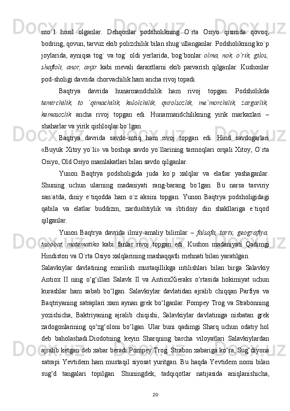 mo`1   hosil   olganlar.   Dehqonlar   podsholikning   O`rta   Osiyo   qismida   qovoq,
bodring, qovun, tarvuz ekib polizchilik bilan shug`ullanganlar. Podsholikning ko`p
joylarida,   ayniqsa   tog`   va   tog`   oldi   yerlarida,   bog`bonlar   olma,   nok,   o`rik,   gilos,
shaftoli,   anor,   anjir   kabi   mevali   daraxtlarni   ekib   parvarish   qilganlar.   Kushonlar
pod-sholigi davrida chorvachilik ham ancha rivoj topadi.
Baqtrya   davrida   hunarmandchilik   ham   rivoj   topgan.   Podsholikda
temirchilik,   to   `qimachilik,   kulolchilik,   qurolsozlik,   me`morchilik,   zargarlik,
kemasozlik   ancha   rivoj   topgan   edi.   Hunarmandchilikning   yirik   markazlari   –
shaharlar va yirik qishloqlar bo`lgan.
Baqtrya   davrida   savdo-sotiq   ham   rivoj   topgan   edi.   Hind   savdogarlari
«Buyuk   Xitoy  yo`li»  va   boshqa   savdo   yo`llarining   tarmoqlari   orqali   Xitoy,   O`rta
Osiyo, Old Osiyo mamlakatlari bilan savdo qilganlar.
Yunon   Baqtrya   podsholigida   juda   ko`p   xalqlar   va   elatlar   yashaganlar.
Shuning   uchun   ularning   madaniyati   rang-barang   bo`lgan.   Bu   narsa   tasviriy
san`atda,   diniy   e`tiqodda   ham   o`z   aksini   topgan.   Yunon   Baqtrya   podsholigidagi
qabila   va   elatlar   buddizm,   zardushtiylik   va   ibtidoiy   din   shakllariga   e`tiqod
qilganlar.
Yunon   Baqtrya   davrida   ilmiy-amaliy   bilimlar   –   falsafa,   tarix,   geografiya,
tabobat,   matematika   kabi   fanlar   rivoj   topgan   edi.   Kushon   madaniyati   Qadimgi
Hindiston va O`rta Osiyo xalqlarining mashaqqatli mehnati bilan yaratilgan.
Salavkiylar   davlatining   еmirilish   mustaqillikga   intilishlari   bilan   birga   Salavkiy
Antiox   II   ning   o‘g‘illari   Salavk   II   va   AntioxXieraks   o‘rtasida   hokimiyat   uchun
kurashlar   ham   sabab   bo‘lgan.   Salavkiylar   davlatidan   ajralib   chiqqan   Parfiya   va
Baqtriyaning satraplari  xam  aynan grek bo‘lganlar. Pompey Trog va Strabonning
yozishicha,   Baktriyaning   ajralib   chiqishi,   Salavkiylar   davlatiniga   nisbatan   grek
zadogonlarining   qo‘zg‘oloni   bo‘lgan.   Ular   buni   qadimgi   Sharq   uchun   odatiy   hol
deb   baholashadi.Diodotning   keyin   Sharqning   barcha   viloyatlari   Salavkiylardan
ajralib ketgan deb xabar beradi Pompey Trog. Strabon xabariga ko‘ra, Sug‘diyona
satrapi   Yevtidem   ham   mustaqil   siyosat   yuritgan.   Bu   haqda   Yevtidem   nomi   bilan
sug‘d   tangalari   topilgan.   Shuningdek,   tadqiqotlar   natijasida   aniqlanishicha,
20 