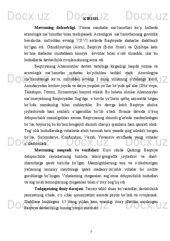 KIRISH.
Mavzuning   dolzarbligi.   Yozma   manbalar   ma’lumotlari   ko‘p   hollarda
arxeologik ma’lumotlar bilan tasdiqlanadi. Arxeolgiya  ma’lumotlarining guvohlik
berishicha,   milloddan   avvalgi   VII-VI   asrlarda   Baqtriyada   shaharlar   shakllanib
bo‘lgan   edi.   Oltindilyortepa   (Aorn),   Baqtriya   (Boloi   Hisor)   va   Qiziltepa   kabi
ko‘hna   shaharlar   mustahkam   himoya     devorlar   bilan   o‘rab   olinadiki,   ular   bu
hududlarda davlatchilik rivojlanishining asosi edi.
Baqtriyaning   Ahamoniylar   davlati   tarkibiga   kirganligi   haqida   yozma   va
arxeologik   ma’lumotlar   nisbatan   ko‘pchilikni   tashkil   etadi.   Arxeologiya
ma’lumotlariga   ko‘ra,   milloddan   avvalgi   I   ming   yillikning   o‘rtalariga   kelib,
Amudaryodan kechuv joyida va daryo yoqalab yo‘llar bo‘yida qal’alar (SHo‘rtepa,
Talashqon,   Termiz,  Xirmontepa)   bunyod   etiladi.  Bu   holatni   olimlar   Ahamoniylar
ma’muriyatining Baqtiriyadan Sug‘dga   o‘tuvchi  yo‘llarni  qattiq nazoratda tutgan
bo‘lishi   mumkinligi   bilan   izohlaydilar.   Bu   davrga   kelib   Baqtriya   aholisi
joylashuvida   ham   sezilarli   o‘zgarishlar   bo‘lib   o‘tadi.   Bronza   davrida   o‘troq
dehqonchilik   manzilgohlari   asosan   Baqtriyaning   shimoli-g‘arbida   markazlashgan
bo‘lsa, keyinroq bu ko‘lam kengayib shimoli-sharqiy qismlarni ham qamrab oladi.
Tog‘ oldi hududlaridagi vohalarda aholi turmush tarzi yanada qizg‘inlashib borgan
bo‘lsa,   Surxondaryo,   Konfirnihon,   Vaxsh,   Yavansuv   atroflarda   yangi   vohalar
o‘zlashtiriladi.
Mavzuning   maqsadi   va   vazifalari:   Kurs   ishida   Qadimgi   Baqtriya
dehqonchilik   rayonlarining   tuzilishi   tabiiy-geografik   joylashuv   va   shart-
sharoitlarga   qarab   turlicha   bo‘lgan.   Manzilgohlarning   soni   va   o‘zlashtirilgan
yerlarning   umumiy   maydoniga   qarab   madaniy-xo‘jalik   vohalar   bir   nechta
guruhlariga   bo‘lingan.   Vohalarning   chegaralari   sug‘orma   dehqonchilik   hududlari
va sug‘orish tarmoqlarning chegaralari bilan o‘zviy bog‘liq edi. 
Tadqiqotning ilmiy darajasi.   Tarixiy tahlil shuni ko‘rsatadiki, davlatchilik
jamiyatning   ichida,   o‘z   ichki   qonuniyatlari   asosida   paydo   bo‘ladi   va   rivojlanadi.
Shakllana   boshlagani   3,5   ming   yildan   kam   emasligi   ilmiy   jihatdan   asoslangan
Baqtriya davlatchiligi buning yorqin misolidir.
3 