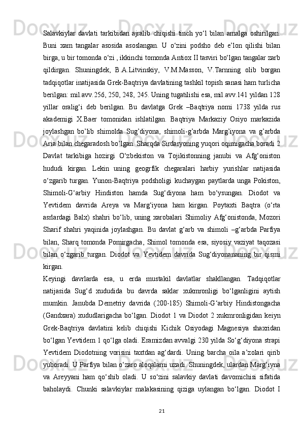 Salavkiylar   davlati   tarkibidan   ajralib   chiqishi   tinch   yo‘l   bilan   amalga   oshirilgan.
Buni   xam   tangalar   asosida   asoslangan.   U   o‘zini   podsho   deb   e’lon   qilishi   bilan
birga, u bir tomonda o‘zi , ikkinchi tomonda Antiox II tasviri bo‘lgan tangalar zarb
qildirgan.   Shuningdek,   B.A.Litvinskiy,   V.M.Masson,   V.Tarnning   olib   borgan
tadqiqotlar inatijasida Grek-Baqtriya davlatining tashkil topish sanasi ham turlicha
berilgan: mil.avv.256, 250, 248, 245. Uning tugatilishi esa, mil.avv.141 yildan 128
yillar   oralig‘i   deb   berilgan.   Bu   davlatga   Grek   –Baqtriya   nomi   1738   yilda   rus
akademigi   X.Baer   tomonidan   ishlatilgan.   Baqtriya   Markaziy   Osiyo   markazida
joylashgan   bo’lib   shimolda   Sug’diyona,   shimoli-g’arbda   Marg’iyona   va   g’arbda
Aria bilan chegaradosh bo’lgan. Sharqda Sirdaryoning yuqori oqimigacha boradi 2
Davlat   tarkibiga   hozirgi   O‘zbekiston   va   Tojikistonning   janubi   va   Afg‘oniston
hududi   kirgan.   Lekin   uning   geogrfik   chegaralari   harbiy   yurishlar   natijasida
o‘zgarib   turgan.   Yunon-Baqtriya   podsholigi   kuchaygan   paytlarda   unga   Pokiston,
Shimoli-G‘arbiy   Hindiston   hamda   Sug‘diyona   ham   bo‘ysungan.   Diodot   va
Yevtidem   davrida   Areya   va   Marg‘iyona   ham   kirgan.   Poytaxti   Baqtra   (o‘rta
asrlardagi   Balx)   shahri   bo‘lib,   uning   xarobalari   Shimoliy   Afg‘onistonda,   Mozori
Sharif   shahri   yaqinida   joylashgan.   Bu   davlat   g‘arb   va   shimoli   –g‘arbda   Parfiya
bilan,   Sharq   tomonda   Pomirgacha,   Shimol   tomonda   esa,   siyosiy   vaziyat   taqozasi
bilan   o‘zgarib   turgan.   Diodot   va   Yevtidem   davrida   Sug‘diyonananing   bir   qismi
kirgan. 
Keyingi   davrlarda   esa,   u   еrda   mustakil   davlatlar   shakllangan.   Tadqiqotlar
natijasida   Sug‘d   xududida   bu   davrda   saklar   xukmronligi   bo‘lganligini   aytish
mumkin.   Janubda   Demetriy   davrida   (200-185)   Shimoli-G‘arbiy   Hindistongacha
(Gandxara)   xududlarigacha   bo‘lgan.   Diodot   1   va   Diodot   2   xukmronligidan   keiyn
Grek-Baqtriya   davlatini   kelib   chiqishi   Kichik   Osiyodagi   Magnesiya   shaxridan
bo‘lgan Yevtidem 1 qo‘lga oladi. Eramizdan avvalgi 230 yilda So‘g‘diyona strapi
Yevtidem   Diodotning   vorisini   taxtdan   ag‘dardi.   Uning   barcha   oila   a’zolari   qirib
yuboradi. U Parfiya bilan o‘zaro aloqalarni uzadi. Shuningdek, ulardan Marg‘iyna
va   Areyyani   ham   qo‘shib   oladi.   U   so‘zini   salavkiy   davlati   davomichisi   sifatida
baholaydi.   Chunki   salavkiylar   malakasining   qiziga   uylangan   bo‘lgan.   Diodot   I
21 