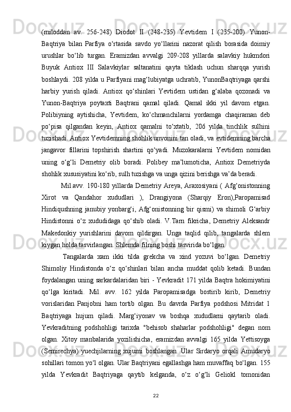 (miloddan   av.   256-248)   Diodot   II   (248-235)   Yevtidem   I   (235-200)   Yunon-
Baqtriya   bilan   Parfiya   o‘rtasida   savdo   yo‘llarini   nazorat   qilish   borasida   doimiy
urushlar   bo‘lib   turgan.   Eramizdan   avvalgi   209-208   yillarda   salavkiy   hukmdori
Buyuk   Antiox   III   Salavkiylar   saltanatini   qayta   tiklash   uchun   sharqqa   yurish
boshlaydi. 208 yilda u Parfiyani  mag‘lubiyatga uchratib, YunonBaqtriyaga qarshi
harbiy   yurish   qiladi.   Antiox   qo‘shinlari   Yevtidem   ustidan   g‘alaba   qozonadi   va
Yunon-Baqtriya   poytaxti   Baqtrani   qamal   qiladi.   Qamal   ikki   yil   davom   etgan.
Polibiyning   aytishicha,   Yevtidem,   ko‘chmanchilarni   yordamga   chaqiraman   deb
po‘pisa   qilgandan   keyin,   Antiox   qamalni   to‘xtatib,   206   yilda   tinchlik   sulhini
tuzishadi. Antiox Yevtidemning shohlik unvonini tan oladi, va   еvtidemning barcha
jangavor   fillarini   topshirish   shartini   qo‘yadi.   Muzokaralarni   Yevtidem   nomidan
uning   o‘g‘li   Demetriy   olib   boradi.   Polibey   ma’lumoticha,   Antiox   Demetriyda
shohlik xususiyatini ko‘rib, sulh tuzishga va unga qizini berishga va’da beradi.
  Mil.avv. 190-180 yillarda  Demetriy Areya, Araxosiyani  ( Afg‘onistonning
Xirot   va   Qandahor   xududlari   ),   Drangiyona   (Sharqiy   Eron),Paropamisad
Hindiqushning   janubiy   yonbarg‘i,   Afg‘onistonning   bir   qismi)   va   shimoli   G‘arbiy
Hindistonni   o‘z   xududidaga   qo‘shib   oladi.   V.Tarn   fikricha,   Demetriy   Aleksandr
Makedonkiy   yurishlarini   davom   qildirgan.   Unga   taqlid   qilib,   tangalarda   shlem
kiygan holda tasvirlangan. Shlemda filning boshi tasvirida bo‘lgan.
  Tangalarda   xam   ikki   tilda   grekcha   va   xind   yozuvi   bo‘lgan.   Demetriy
Shimoliy   Hindistonda   o‘z   qo‘shinlari   bilan   ancha   muddat   qolib   ketadi.   Bundan
foydalangan uning sarkardalaridan biri - Yevkradit 171 yilda Baqtra   hokimiyatini
qo‘lga   kiritadi.   Mil.   avv.   162   yilda   Paropamisadga   bostirib   kirib,   Demetriy
vorislaridan   Panjobni   ham   tortib   olgan.   Bu   davrda   Parfiya   podshosi   Mitridat   1
Baqtriyaga   hujum   qiladi.   Marg‘iyonav   va   boshqa   xududlarni   qaytarib   oladi.
Yevkraditning   podshohligi   tarixda   "behisob   shaharlar   podshohligi"   degan   nom
olgan.   Xitoy   manbalarida   yozilishicha,   eramizdan   avvalgi   165   yilda   Yettisoyga
(Semirechya)   yuechjilarning   xujumi   boshlangan.   Ular   Sirdaryo   orqali   Amudaryo
sohillari tomon yo‘l olgan. Ular Baqtriyani egallashga ham muvaffaq   bo‘lgan. 155
yilda   Yevkradit   Baqtriyaga   qaytib   kelganda,   o‘z   o‘g‘li   Geliokl   tomonidan
22 