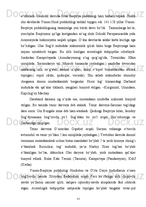 o‘ldiriladi. Geoliokl davrida Grek Baqtriya podsholigi ham barham topadi. Xuddi
shu davrlarda Yunon-Hind podshohligi tashkil  topgan edi. 141-128 yillar  Yunon-
Baqtriya   podshohligining   tanazzulga   yuz   tutish   davri   bo‘ldi.     Taxminlarga   ko‘ra,
yuechjilar   Baqtriyani   qo‘lga   kiritgandan   so‘ng   shoh   Geliokl   Paropamisadda   yoki
Araxosiyada  hokimiyatni  saqlab   qolgan.  O‘sha  davrlarda  saklar  katta  kuchga   ega
bo‘lishgan.   Ular   Sug‘d   xududida   xukmronlik   qilish   bilan   birga   Baqtriyaga   ham
xujum   uyushtirib   turgan.   Bu   olib   borilgan   arxeologik   tadqiqotlar   isbotlaydi.
Jumladan   Kampirtepada   (Amudaryoning   o‘ng   qirg‘og‘ida,   Termizdan   30km
uzoqlikda,   Surxondaryo   vil.   Muzrob   tumanida   joylashgan.)   mudofaa   devoridan
saklarning   uch   zo‘g‘atali   kamon   o‘qlari,   diniy   e’tiqod   buyumlaridan   oltitasi
topilgan.(   sopol   idishi,   qoshiqlar,   voronki).   Shu   sabab   xukmdorlar   shimoliy
chegarani   doimo   mustaxkamlab   borganlar.   Hisor   tog‘   tizmasidagi   Darband
xududida   eki   qal’alar   tiklanib,   yangilari   bunyod   etilgan.   –Kurgonzol,   Uzundara,
Kapchig‘oy Machay.
Daraband   darasini   ng   o‘zida   esa,   mustaxkam   mudofaa   inshooati   bunyod
etilgan.   Bu   tarixda   temir   darvoza   deb   ataladi.   Temir   darvoza-Sarimas   tog‘idagi
dara nomi.   Uni Buzgala xona deb ham atashadi. Qadimgi Baqtriya bilan, Janubiy
Sug‘dyonanani   bog‘lovchi   yo‘l.   Sug‘ddan   bu   yo‘l   orqali   Sho‘robsoyga   va
Darbandga chiqilgan. 
Temir   darvoza   G‘uzordan   Oqrabot   orqali   Surxon   vohasiga   o‘tuvchi
avtomobil va temir yo‘ldan 2 km uzoqlikda joylashgan.) Yevtidem davrida shimol
tomonnni mutaxkamlash uchun butun mamlakat   bo‘ylab 2 ta yirik himoya chizig‘i
o‘tkaziladi.   Birinchisi,   tog‘   xududdi,   ya’ni   Harbiy   Xisor   tog‘lari   bo‘ylab
o‘tkazilgan   bo‘lsa,   ikkinchisi   Oks   daryosi   bo‘ylab,   yirik   mutaxkam   qal’alar
bunyod   etiladi.   Bular   Eski   Termiz   (Tarmita),   Kampirtepa   (Pandaxeyon),   Kelif
(Kerka).
Yunon-Baqtriya   podsholigi   Hindiston   va   O‘rta   Osiyo   hududlarini   o‘zaro
bog‘lovchi   hamda   Xitoydan   Badaxshon   orqali   Fors   ko‘rfaziga   olib   chiquvchi
savdo   yo‘llarini   nazorat   qilib,   xalqaro   iqtisodiy-savdo   aloqalarida   faol   ishtirok
etgan.   Arxeologik   tadqiqotlar   natijasida   topilgan   ko‘plab   tangalar   tovar-pul
23 