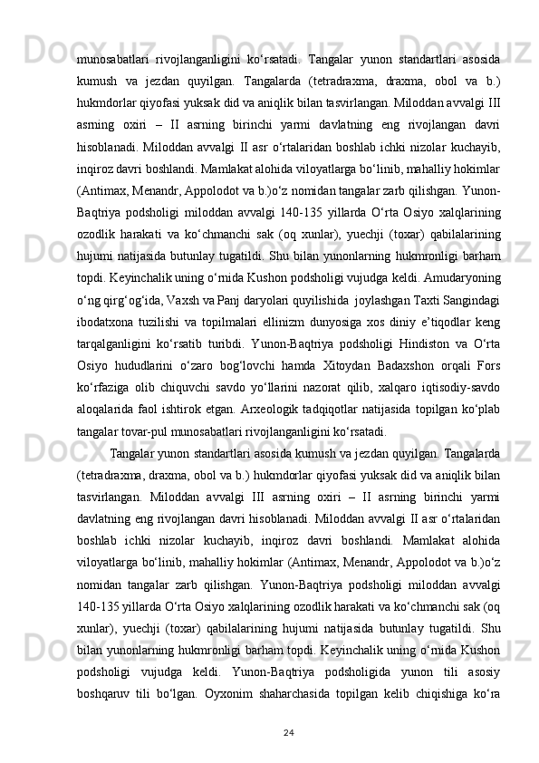munosabatlari   rivojlanganligini   ko‘rsatadi.   Tangalar   yunon   standartlari   asosida
kumush   va   jezdan   quyilgan.   Tangalarda   (tetradraxma,   draxma,   obol   va   b.)
hukmdorlar qiyofasi yuksak did va aniqlik bilan tasvirlangan. Miloddan avvalgi   III
asrning   oxiri   –   II   asrning   birinchi   yarmi   davlatning   eng   rivojlangan   davri
hisoblanadi.   Miloddan   avvalgi   II   asr   o‘rtalaridan   boshlab   ichki   nizolar   kuchayib,
inqiroz davri boshlandi. Mamlakat alohida viloyatlarga bo‘linib, mahalliy hokimlar
(Antimax, Menandr, Appolodot va b.)o‘z nomidan tangalar zarb qilishgan.   Yunon-
Baqtriya   podsholigi   miloddan   avvalgi   140-135   yillarda   O‘rta   Osiyo   xalqlarining
ozodlik   harakati   va   ko‘chmanchi   sak   (oq   xunlar),   yuechji   (toxar)   qabilalarining
hujumi  natijasida  butunlay  tugatildi.  Shu bilan  yunonlarning   hukmronligi   barham
topdi. Keyinchalik uning o‘rnida Kushon podsholigi vujudga   keldi. Amudaryoning
o‘ng qirg‘og‘ida, Vaxsh va Panj daryolari quyilishida  joylashgan Taxti Sangindagi
ibodatxona   tuzilishi   va   topilmalari   ellinizm   dunyosiga   xos   diniy   e’tiqodlar   keng
tarqalganligini   ko‘rsatib   turibdi.   Yunon-Baqtriya   podsholigi   Hindiston   va   O‘rta
Osiyo   hududlarini   o‘zaro   bog‘lovchi   hamda   Xitoydan   Badaxshon   orqali   Fors
ko‘rfaziga   olib   chiquvchi   savdo   yo‘llarini   nazorat   qilib,   xalqaro   iqtisodiy-savdo
aloqalarida  faol   ishtirok   etgan.   Arxeologik   tadqiqotlar   natijasida   topilgan  ko‘plab
tangalar tovar-pul   munosabatlari rivojlanganligini ko‘rsatadi. 
Tangalar yunon standartlari asosida   kumush va jezdan quyilgan. Tangalarda
(tetradraxma, draxma, obol va b.)   hukmdorlar qiyofasi yuksak did va aniqlik bilan
tasvirlangan.   Miloddan   avvalgi   III   asrning   oxiri   –   II   asrning   birinchi   yarmi
davlatning eng rivojlangan davri   hisoblanadi. Miloddan avvalgi II asr o‘rtalaridan
boshlab   ichki   nizolar   kuchayib,   inqiroz   davri   boshlandi.   Mamlakat   alohida
viloyatlarga bo‘linib, mahalliy hokimlar   (Antimax, Menandr, Appolodot va b.)o‘z
nomidan   tangalar   zarb   qilishgan.   Yunon-Baqtriya   podsholigi   miloddan   avvalgi
140-135 yillarda O‘rta Osiyo   xalqlarining ozodlik harakati va ko‘chmanchi sak (oq
xunlar),   yuechji   (toxar)   qabilalarining   hujumi   natijasida   butunlay   tugatildi.   Shu
bilan yunonlarning   hukmronligi barham topdi. Keyinchalik uning o‘rnida Kushon
podsholigi   vujudga   keldi.   Yunon-Baqtriya   podsholigida   yunon   tili   asosiy
boshqaruv   tili   bo‘lgan.   Oyxonim   shaharchasida   topilgan   kelib   chiqishiga   ko‘ra
24 