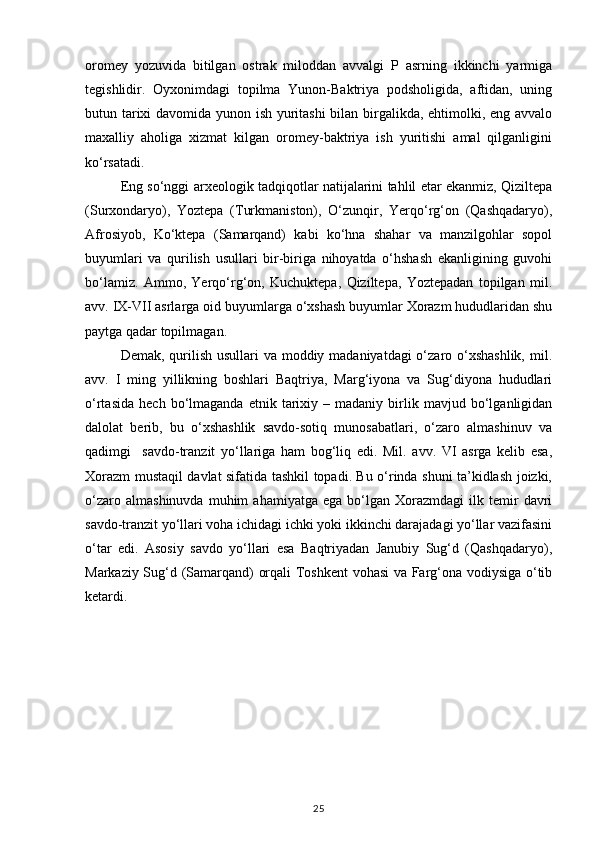 oromey   yozuvida   bitilgan   ostrak   miloddan   avvalgi   P   asrning   ikkinchi   yarmiga
tegishlidir.   Oyxonimdagi   topilma   Yunon-Baktriya   podsholigida,   aftidan,   uning
butun tarixi davomida yunon ish yuritashi bilan birgalikda, ehtimolki, eng avvalo
maxalliy   aholiga   xizmat   kilgan   oromey-baktriya   ish   yuritishi   amal   qilganligini
ko‘rsatadi.
Eng so‘nggi arxeologik tadqiqotlar natijalarini tahlil etar ekanmiz, Qiziltepa
(Surxondaryo),   Yoztepa   (Turkmaniston),   O‘zunqir,   Yerqo‘rg‘on   (Qashqadaryo),
Afrosiyob,   Ko‘ktepa   (Samarqand)   kabi   ko‘hna   shahar   va   manzilgohlar   sopol
buyumlari   va   qurilish   usullari   bir-biriga   nihoyatda   o‘hshash   ekanligining   guvohi
bo‘lamiz.   Ammo,   Yerqo‘rg‘on,   Kuchuktepa,   Qiziltepa,   Yoztepadan   topilgan   mil.
avv. IX-VII asrlarga oid buyumlarga o‘xshash buyumlar Xorazm hududlaridan shu
paytga qadar topilmagan.
Demak, qurilish usullari va moddiy madaniyatdagi  o‘zaro o‘xshashlik, mil.
avv.   I   ming   yillikning   boshlari   Baqtriya,   Marg‘iyona   va   Sug‘diyona   hududlari
o‘rtasida   hech   bo‘lmaganda   etnik   tarixiy   –  madaniy   birlik   mavjud  bo‘lganligidan
dalolat   berib,   bu   o‘xshashlik   savdo-sotiq   munosabatlari,   o‘zaro   almashinuv   va
qadimgi     savdo-tranzit   yo‘llariga   ham   bog‘liq   edi.   Mil.   avv.   VI   asrga   kelib   esa,
Xorazm mustaqil davlat sifatida tashkil topadi. Bu o‘rinda shuni ta’kidlash joizki,
o‘zaro   almashinuvda   muhim   ahamiyatga   ega   bo‘lgan  Xorazmdagi   ilk  temir   davri
savdo-tranzit yo‘llari voha ichidagi ichki yoki ikkinchi darajadagi yo‘llar vazifasini
o‘tar   edi.   Asosiy   savdo   yo‘llari   esa   Baqtriyadan   Janubiy   Sug‘d   (Qashqadaryo),
Markaziy Sug‘d (Samarqand) orqali Toshkent vohasi  va Farg‘ona vodiysiga o‘tib
ketardi.
25 