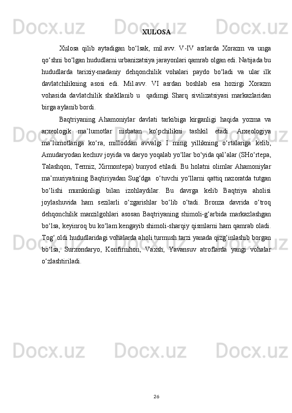 XULOSA
Xulosa   qilib   aytadigan   bo‘lsak,   mil.avv.   V-IV   asrlarda   Xorazm   va   unga
qo‘shni bo‘lgan hududlarni urbanizatsiya jarayonlari qamrab olgan edi. Natijada bu
hududlarda   tarixiy-madaniy   dehqonchilik   vohalari   paydo   bo‘ladi   va   ular   ilk
davlatchilikning   asosi   edi.   Mil.avv.   VI   asrdan   boshlab   esa   hozirgi   Xorazm
vohasida   davlatchilik   shakllanib   u     qadimgi   Sharq   sivilizatsiyasi   markazlaridan
birga aylanib bordi.
Baqtriyaning   Ahamoniylar   davlati   tarkibiga   kirganligi   haqida   yozma   va
arxeologik   ma’lumotlar   nisbatan   ko‘pchilikni   tashkil   etadi.   Arxeologiya
ma’lumotlariga   ko‘ra,   milloddan   avvalgi   I   ming   yillikning   o‘rtalariga   kelib,
Amudaryodan kechuv joyida va daryo yoqalab yo‘llar bo‘yida qal’alar (SHo‘rtepa,
Talashqon,   Termiz,  Xirmontepa)   bunyod   etiladi.  Bu   holatni   olimlar   Ahamoniylar
ma’muriyatining Baqtiriyadan Sug‘dga   o‘tuvchi  yo‘llarni  qattiq nazoratda tutgan
bo‘lishi   mumkinligi   bilan   izohlaydilar.   Bu   davrga   kelib   Baqtriya   aholisi
joylashuvida   ham   sezilarli   o‘zgarishlar   bo‘lib   o‘tadi.   Bronza   davrida   o‘troq
dehqonchilik   manzilgohlari   asosan   Baqtriyaning   shimoli-g‘arbida   markazlashgan
bo‘lsa, keyinroq bu ko‘lam kengayib shimoli-sharqiy qismlarni ham qamrab oladi.
Tog‘ oldi hududlaridagi vohalarda aholi turmush tarzi yanada qizg‘inlashib borgan
bo‘lsa,   Surxondaryo,   Konfirnihon,   Vaxsh,   Yavansuv   atroflarda   yangi   vohalar
o‘zlashtiriladi.
26 