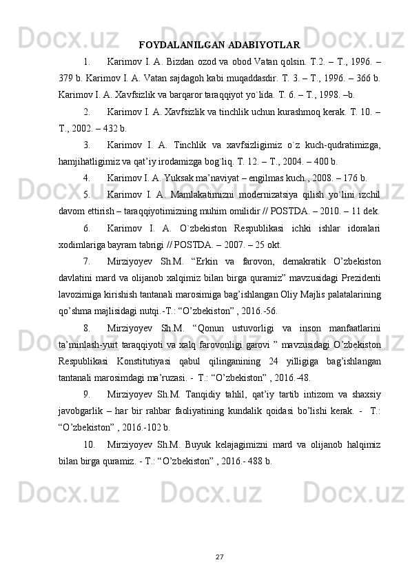 FOYDALANILGAN  ADABIYOTLAR
1. Karim о v I. A. Bizdan   о z о d va   о b о d Vatan q о lsin. T.2. – T., 1996. –
379 b. Karim о v I. A. Vatan sajdag о h kabi muqaddasdir. T. 3. – T., 1996. – 366 b.
Karim о v I. A.  Х avfsizlik va barqar о r taraqqiyot yo`lida.  T. 6. – T., 1998. –b.
2. Karimоv I. A. Хavfsizlik va tinchlik uchun kurashmоq kеrak. T. 10. –
T., 2002. – 432 b.
3. Karimоv   I.   A.   Tinchlik   va   хavfsizligimiz   o`z   kuch-qudratimizga,
hamjihatligimiz va qat’iy irоdamizga bоg`liq. T. 12. – T., 2004. – 400 b.
4. Karimоv I. A. Yuksak ma’naviyat – еngilmas kuch., 2008. – 176 b.
5. Karimоv   I.   A.   Mamlakatimizni   mоdеrnizatsiya   qilish   yo`lini   izchil
davоm ettirish – taraqqiyotimizning muhim оmilidir // POSTDA. – 2010. – 11 dеk.
6. Karimоv   I.   A.   O`zbеkistоn   Rеspublikasi   ichki   ishlar   idоralari
хоdimlariga bayram tabrigi // POSTDA. – 2007. – 25 оkt.
7. Mirziyoyev   Sh . M .   “ Erkin   va   farovon ,   demakratik   O ’ zbekiston
davlatini   mard   va   olijanob   xalqimiz   bilan   birga   quramiz ”   mavzusidagi   Prezidenti
lavozimiga   kirishish   tantanali   marosimiga   bag ’ ishlangan   Oliy   Majlis   palatalarining
qo ’ shma   majlisidagi   nutqi .- T .: “ O ’ zbekiston ” , 2016.-56.
8. Mirziyoyev   Sh . M .   “ Qonun   ustuvorligi   va   inson   manfaatlarini
ta ’ minlash - yurt   taraqqiyoti   va   xalq   farovonligi   garovi   ”   mavzusidagi   O ’ zbekiston
Respublikasi   Konstitutiyasi   qabul   qilinganining   24   yilligiga   bag ’ ishlangan
tantanali   marosimdagi   ma ’ ruzasi . -   T .: “ O ’ zbekiston ” , 2016.-48.
9. Mirziyoyev   Sh . M .   Tanqidiy   tahlil ,   qat ’ iy   tartib   intizom   va   shaxsiy
javobgarlik   –   har   bir   rahbar   faoliyatining   kundalik   qoidasi   bo ’ lishi   kerak .   -     T .:
“ O ’ zbekiston ” , 2016.-102  b .
10. Mirziyoyev   Sh . M .   Buyuk   kelajagimizni   mard   va   olijanob   halqimiz
bilan   birga   quramiz . -  T .: “ O ’ zbekiston ” , 2016.-  488 b.
                                       
                                       
27 
