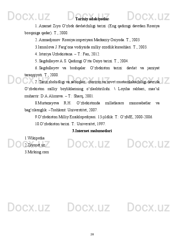 Tarixiy adabiyotlar
1..Azamat   Ziyo   O‘zbek   davlatchiligi   tarixi:   (Eng   qadimgi   davrdan   Rossiya
bosqiniga qadar). T., 2000.
2.. Axmadjonov  Rossiya imperiyasi Markaziy Osiyoda. T., 2003
3. Ismoilova J. Farg‘ona vodiysida milliy ozodlik kurashlari. T., 2003.
4.. Istoriya Uzbekistana. – T.: Fan, 2012.
5.. Sagdullayev A.S. Qadimgi O‘rta Osiyo tarixi. T., 2004.
6.. Sagdullayev   va   boshqalar.   O‘zbekiston   tarixi:   davlat   va   jamiyat
taraqqiyoti. T., 2000.
7 . .Tarix shohidligi va saboqlari: chorizm va sovet mustamlakachiligi davrida
O‘zbekiston   milliy   boyliklarining   o‘zlashtirilishi.   \   Loyiha   rahbari,   mas’ul
muharrir: D.A.Alimova. – T.: Sharq, 2001.  
8. Murtazayeva   R.H.   O‘zbekistonda   millatlararo   munosabatlar   va
bag‘rikenglik. –Toshkent: Universtitet, 2007. 
9. O‘zbekiston Milliy Ensiklopediyasi. 13-jildlik. T.: O‘zME, 2000-2006. 
10. O‘zbekiston tarixi. T.: Universitet, 1997. 
                                                3.Internet malumotlari
1.Wikipedia
2.Ziyonet.uz
3.Mirking.com
28 