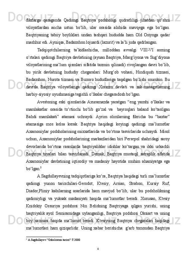 fikrlarga   qaraganda   Qadimgi   Baqtriya   podsholigi   qudratliligi   jihatdan   qo‘shni
viloyatlardan   ancha   ustun   bo‘lib,   ular   orasida   alohida   mavqega   ega   bo‘lgan.
Baqtriyaning   tabiiy   boyliklari   undan   tashqari   hududda   ham   Old   Osiyoga   qadar
mashhur edi. Ayniqsa, Badaxshon lojuardi (lazurit) va la’li juda qadrlangan.
Tadqiqotchilarning   ta’kidlashicha,   milloddan   avvalgi   VIII-VI   asrning
o‘rtalari qadimgi Baqtriya davlatining (aynan Baqtriya, Marg‘iyona va Sug‘diyona
viloyatlarining ma’lum  qismlari sifatida taxmin qilinadi) rivojlangan davri bo‘lib,
bu   yirik   davlatning   hududiy   chegaralari:   Murg‘ob   vohasi,   Hindiqush   tizmasi,
Badaxshon,  Nurota tizmasi  va Buxoro hududlariga taqalgan bo‘lishi  mumkin. Bu
davrda   Baqtriya   viloyatlariga   qadimgi   Xorazm   davlati   va   sak-masagetlarning
harbiy-siyosiy uyushmasiga tegishli o‘lkalar chegaradosh bo‘lgan.
Avestoning   eski   qismlarida   Axuramazda   yaratgan   “eng   yaxshi   o‘lkalar   va
mamlakatlar   orasida   to‘rtinchi   bo‘lib   go‘zal   va     bayroqlari   baland   ko‘tarilgan
Bahdi   mamlakati”   atamasi   uchraydi.   Ayrim   olimlarning   fikricha   bu   “baxtar”
atamasiga   mos   kelsa   kerak.   Baqtriya   haqidagi   keyingi   qadimgi   ma’lumotlar
Axamoniylar podsholarining mixxatlarida va bo‘rtma tasvirlarida uchraydi. Misol
uchun,   Axamoniylar   podsholarining   markazlaridan   biri   Persepol   shahridagi   saroy
devorlarida   bo‘rtma   rasmlarda   baqtriyaliklar   idishlar   ko‘targan   va   ikki   urkachli
Baqtriya   tuyalari   bilan   tasvirlanadi.   Demak,   Baqtriya   mustaqil   satraplik   sifatida
Axamoniylar   davlatining   iqtisodiy   va   madaniy   hayotida   muhim   ahamiyatga   ega
bo‘lgan. 2
A.Sagdullayevning tadqiqotlariga ko‘ra, Baqtriya haqidagi turli ma’lumotlar
qadimgi   yunon   tarixchilari-Gerodot,   Ktesiy,   Arrian,   Strabon,   Kursiy   Ruf,
Diador,Pliniy   kabilarning   asarlarida   ham   mavjud   bo‘lib,   ular   bu   podsholikning
qadimiyligi   va   yuksak   madaniyati   haqida   ma’lumotlar   beradi.   Xususan,   Ktesiy
Knidskiy   Ossuriya   podshosi   Nin   Belidning   Baqtriyaga   qilgan   yurishi,   uning
baqtriyalik   ayol   Semiramidaga   uylanganligi,   Baqtriya   podshosi   Oksiart   va   uning
boy   xazinasi   haqida   ma’lumot   beradi.   Ktesiyning   Baqtriya   chegaralari   haqidagi
ma’lumotlari   ham   qiziqarlidir.   Uning   xabar   berishicha:   g‘arb   tomondan   Baqtriya
2
 A.Sagdullayev.”Ozbekiston tarixi”.T.2000
6 
