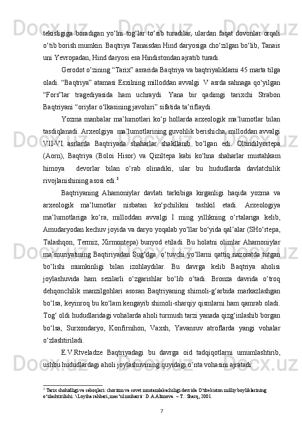 tekisligiga   boradigan   yo‘lni   tog‘lar   to‘sib   turadilar,   ulardan   faqat   dovonlar   orqali
o‘tib borish mumkin. Baqtriya Tanaisdan Hind daryosiga cho‘zilgan bo‘lib, Tanais
uni Yevropadan, Hind daryosi esa Hindistondan ajratib turadi.
Gerodot o‘zining “Tarix” asrarida Baqtriya va baqtriyaliklarni 45 marta tilga
oladi. “Baqtriya” atamasi Esxilning milloddan avvalgi  V asrda sahnaga qo‘yilgan
“Fors”lar   tragediyasida   ham   uchraydi.   Yana   bir   qadimgi   tarixchi   Strabon
Baqtriyani “oriylar o‘lkasining javohiri” sifatida ta’riflaydi.
Yozma   manbalar   ma’lumotlari   ko‘p   hollarda   arxeologik   ma’lumotlar   bilan
tasdiqlanadi. Arxeolgiya  ma’lumotlarining guvohlik berishicha, milloddan avvalgi
VII-VI   asrlarda   Baqtriyada   shaharlar   shakllanib   bo‘lgan   edi.   Oltindilyortepa
(Aorn),   Baqtriya   (Boloi   Hisor)   va   Qiziltepa   kabi   ko‘hna   shaharlar   mustahkam
himoya     devorlar   bilan   o‘rab   olinadiki,   ular   bu   hududlarda   davlatchilik
rivojlanishining asosi edi. 3
Baqtriyaning   Ahamoniylar   davlati   tarkibiga   kirganligi   haqida   yozma   va
arxeologik   ma’lumotlar   nisbatan   ko‘pchilikni   tashkil   etadi.   Arxeologiya
ma’lumotlariga   ko‘ra,   milloddan   avvalgi   I   ming   yillikning   o‘rtalariga   kelib,
Amudaryodan kechuv joyida va daryo yoqalab yo‘llar bo‘yida qal’alar (SHo‘rtepa,
Talashqon,   Termiz,  Xirmontepa)   bunyod   etiladi.  Bu   holatni   olimlar   Ahamoniylar
ma’muriyatining Baqtiriyadan Sug‘dga   o‘tuvchi  yo‘llarni  qattiq nazoratda tutgan
bo‘lishi   mumkinligi   bilan   izohlaydilar.   Bu   davrga   kelib   Baqtriya   aholisi
joylashuvida   ham   sezilarli   o‘zgarishlar   bo‘lib   o‘tadi.   Bronza   davrida   o‘troq
dehqonchilik   manzilgohlari   asosan   Baqtriyaning   shimoli-g‘arbida   markazlashgan
bo‘lsa, keyinroq bu ko‘lam kengayib shimoli-sharqiy qismlarni ham qamrab oladi.
Tog‘ oldi hududlaridagi vohalarda aholi turmush tarzi yanada qizg‘inlashib borgan
bo‘lsa,   Surxondaryo,   Konfirnihon,   Vaxsh,   Yavansuv   atroflarda   yangi   vohalar
o‘zlashtiriladi.
E.V.Rtveladze   Baqtriyadagi   bu   davrga   oid   tadqiqotlarni   umumlashtirib,
ushbu hududlardagi aholi joylashuvining quyidagi o‘nta vohasini ajratadi:
3
  Tarix shohidligi va saboqlari: chorizm va sovet mustamlakachiligi davrida O‘zbekiston milliy boyliklarining 
o‘zlashtirilishi. \ Loyiha rahbari, mas’ul muharrir: D.A.Alimova. – T.: Sharq, 2001.  
7 