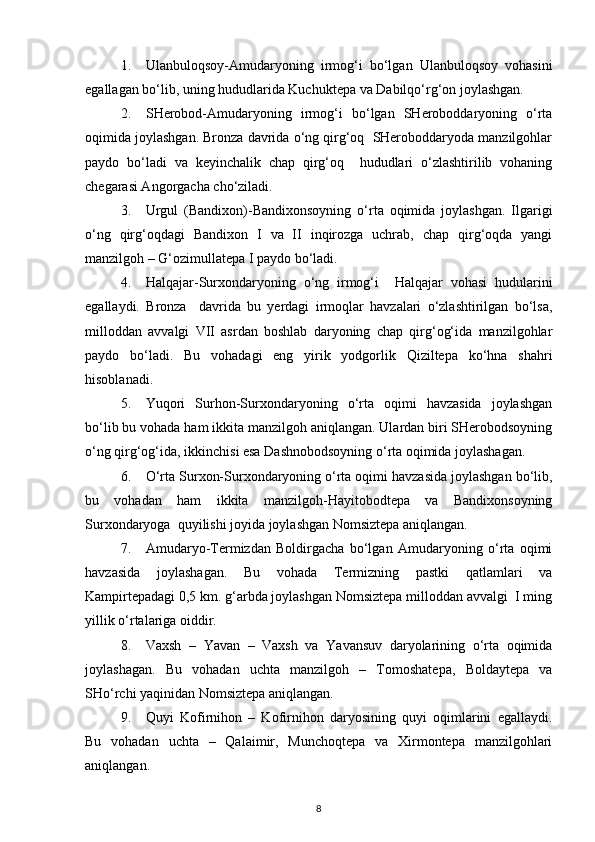 1. Ulanbuloqsoy-Amudaryoning   irmog‘i   bo‘lgan   Ulanbuloqsoy   vohasini
egallagan bo‘lib, uning hududlarida Kuchuktepa va Dabilqo‘rg‘on joylashgan.
2. SHerobod-Amudaryoning   irmog‘i   bo‘lgan   SHeroboddaryoning   o‘rta
oqimida joylashgan. Bronza davrida o‘ng qirg‘oq  SHeroboddaryoda manzilgohlar
paydo   bo‘ladi   va   keyinchalik   chap   qirg‘oq     hududlari   o‘zlashtirilib   vohaning
chegarasi Angorgacha cho‘ziladi. 
3. Urgul   (Bandixon)-Bandixonsoyning   o‘rta   oqimida   joylashgan.   Ilgarigi
o‘ng   qirg‘oqdagi   Bandixon   I   va   II   inqirozga   uchrab,   chap   qirg‘oqda   yangi
manzilgoh – G‘ozimullatepa I paydo bo‘ladi.
4. Halqajar-Surxondaryoning   o‘ng   irmog‘i     Halqajar   vohasi   hudularini
egallaydi.   Bronza     davrida   bu   yerdagi   irmoqlar   havzalari   o‘zlashtirilgan   bo‘lsa,
milloddan   avvalgi   VII   asrdan   boshlab   daryoning   chap   qirg‘og‘ida   manzilgohlar
paydo   bo‘ladi.   Bu   vohadagi   eng   yirik   yodgorlik   Qiziltepa   ko‘hna   shahri
hisoblanadi.
5. Yuqori   Surhon-Surxondaryoning   o‘rta   oqimi   havzasida   joylashgan
bo‘lib bu vohada ham ikkita manzilgoh aniqlangan. Ulardan biri SHerobodsoyning
o‘ng qirg‘og‘ida, ikkinchisi esa Dashnobodsoyning o‘rta oqimida joylashagan.
6. O‘rta Surxon-Surxondaryoning o‘rta oqimi havzasida joylashgan bo‘lib,
bu   vohadan   ham   ikkita   manzilgoh-Hayitobodtepa   va   Bandixonsoyning
Surxondaryoga  quyilishi joyida joylashgan Nomsiztepa aniqlangan.
7. Amudaryo-Termizdan   Boldirgacha   bo‘lgan   Amudaryoning   o‘rta   oqimi
havzasida   joylashagan.   Bu   vohada   Termizning   pastki   qatlamlari   va
Kampirtepadagi 0,5 km. g‘arbda joylashgan Nomsiztepa milloddan avvalgi  I ming
yillik o‘rtalariga oiddir.
8. Vaxsh   –   Yavan   –   Vaxsh   va   Yavansuv   daryolarining   o‘rta   oqimida
joylashagan.   Bu   vohadan   uchta   manzilgoh   –   Tomoshatepa,   Boldaytepa   va
SHo‘rchi yaqinidan Nomsiztepa aniqlangan.
9. Quyi   Kofirnihon   –   Kofirnihon   daryosining   quyi   oqimlarini   egallaydi.
Bu   vohadan   uchta   –   Qalaimir,   Munchoqtepa   va   Xirmontepa   manzilgohlari
aniqlangan.
8 