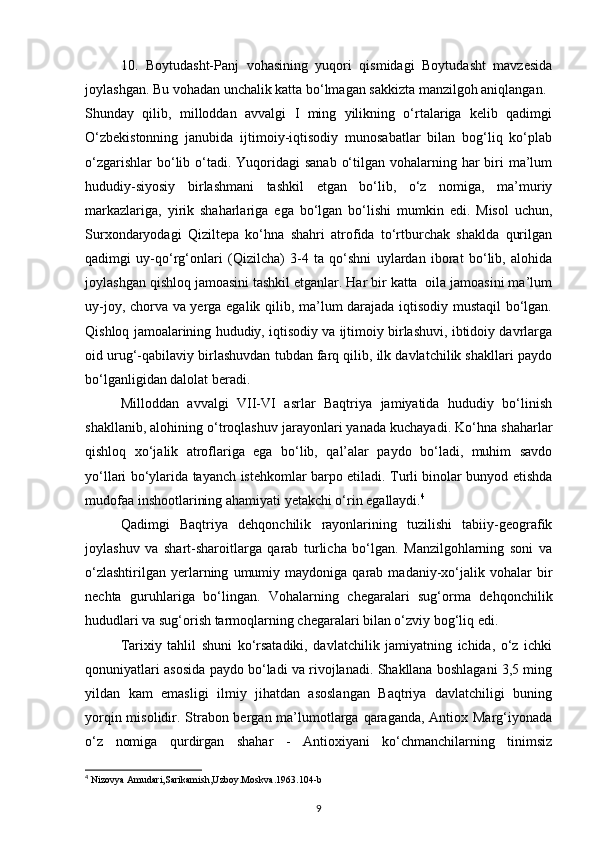 10. Boytudasht-Panj   vohasining   yuqori   qismidagi   Boytudasht   mavzesida
joylashgan. Bu vohadan unchalik katta bo‘lmagan sakkizta manzilgoh aniqlangan.
Shunday   qilib,   milloddan   avvalgi   I   ming   yilikning   o‘rtalariga   kelib   qadimgi
O‘zbekistonning   janubida   ijtimoiy-iqtisodiy   munosabatlar   bilan   bog‘liq   ko‘plab
o‘zgarishlar  bo‘lib o‘tadi. Yuqoridagi  sanab  o‘tilgan vohalarning har  biri  ma’lum
hududiy-siyosiy   birlashmani   tashkil   etgan   bo‘lib,   o‘z   nomiga,   ma’muriy
markazlariga,   yirik   shaharlariga   ega   bo‘lgan   bo‘lishi   mumkin   edi.   Misol   uchun,
Surxondaryodagi   Qiziltepa   ko‘hna   shahri   atrofida   to‘rtburchak   shaklda   qurilgan
qadimgi   uy-qo‘rg‘onlari   (Qizilcha)   3-4   ta   qo‘shni   uylardan   iborat   bo‘lib,   alohida
joylashgan qishloq jamoasini tashkil etganlar. Har bir katta  oila jamoasini ma’lum
uy-joy, chorva va yerga egalik qilib, ma’lum darajada iqtisodiy mustaqil bo‘lgan.
Qishloq jamoalarining hududiy, iqtisodiy va ijtimoiy birlashuvi, ibtidoiy davrlarga
oid urug‘-qabilaviy birlashuvdan tubdan farq qilib, ilk davlatchilik shakllari paydo
bo‘lganligidan dalolat beradi.
Milloddan   avvalgi   VII-VI   asrlar   Baqtriya   jamiyatida   hududiy   bo‘linish
shakllanib, alohining o‘troqlashuv jarayonlari yanada kuchayadi. Ko‘hna shaharlar
qishloq   xo‘jalik   atroflariga   ega   bo‘lib,   qal’alar   paydo   bo‘ladi,   muhim   savdo
yo‘llari bo‘ylarida tayanch istehkomlar barpo etiladi. Turli binolar bunyod etishda
mudofaa inshootlarining ahamiyati yetakchi o‘rin egallaydi. 4
Qadimgi   Baqtriya   dehqonchilik   rayonlarining   tuzilishi   tabiiy-geografik
joylashuv   va   shart-sharoitlarga   qarab   turlicha   bo‘lgan.   Manzilgohlarning   soni   va
o‘zlashtirilgan   yerlarning   umumiy  maydoniga   qarab  madaniy-xo‘jalik   vohalar   bir
nechta   guruhlariga   bo‘lingan.   Vohalarning   chegaralari   sug‘orma   dehqonchilik
hududlari va sug‘orish tarmoqlarning chegaralari bilan o‘zviy bog‘liq edi. 
Tarixiy   tahlil   shuni   ko‘rsatadiki,   davlatchilik   jamiyatning   ichida,   o‘z   ichki
qonuniyatlari asosida paydo bo‘ladi va rivojlanadi. Shakllana boshlagani 3,5 ming
yildan   kam   emasligi   ilmiy   jihatdan   asoslangan   Baqtriya   davlatchiligi   buning
yorqin misolidir. Strabon bergan ma’lumotlarga qaraganda, Antiox Marg‘iyonada
o‘z   nomiga   qurdirgan   shahar   -   Antioxiyani   ko‘chmanchilarning   tinimsiz
4
 Nizovya Amudari,Sarikamish,Uzboy.Moskva.1963.104-b
9 