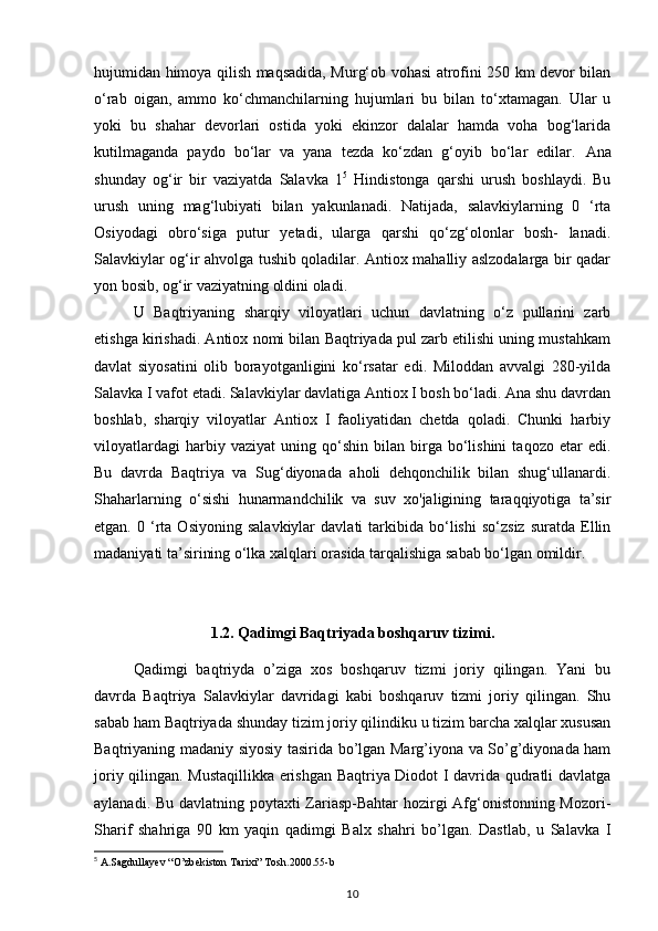 hujumidan himoya qilish maqsadida, Murg‘ob vohasi atrofini 250 km devor bilan
o‘rab   oigan,   ammo   ko‘chmanchilarning   hujumlari   bu   bilan   to‘xtamagan.   Ular   u
yoki   bu   shahar   devorlari   ostida   yoki   ekinzor   dalalar   hamda   voha   bog‘larida
kutilmaganda   paydo   bo‘lar   va   yana   tezda   ko‘zdan   g‘oyib   bo‘lar   edilar.   Ana
shunday   og‘ir   bir   vaziyatda   Salavka   1 5
  Hindistonga   qarshi   urush   boshlaydi.   Bu
urush   uning   mag‘lubiyati   bilan   yakunlanadi.   Natijada,   salavkiylarning   0   ‘rta
Osiyodagi   obro‘siga   putur   yetadi,   ularga   qarshi   qo‘zg‘olonlar   bosh-   lanadi.
Salavkiylar og‘ir ahvolga tushib qoladilar. Antiox mahalliy aslzodalarga bir qadar
yon bosib, og‘ir vaziyatning oldini oladi. 
U   Baqtriyaning   sharqiy   viloyatlari   uchun   davlatning   o‘z   pullarini   zarb
etishga kirishadi. Antiox nomi bilan Baqtriyada pul zarb etilishi uning mustahkam
davlat   siyosatini   olib   borayotganligini   ko‘rsatar   edi.   Miloddan   avvalgi   280-yilda
Salavka I vafot etadi. Salavkiylar davlatiga Antiox I bosh bo‘ladi. Ana shu davrdan
boshlab,   sharqiy   viloyatlar   Antiox   I   faoliyatidan   chetda   qoladi.   Chunki   harbiy
viloyatlardagi   harbiy  vaziyat   uning  qo‘shin   bilan  birga   bo‘lishini   taqozo   etar   edi.
Bu   davrda   Baqtriya   va   Sug‘diyonada   aholi   dehqonchilik   bilan   shug‘ullanardi.
Shaharlarning   o‘sishi   hunarmandchilik   va   suv   xo'jaligining   taraqqiyotiga   ta’sir
etgan.   0  ‘rta   Osiyoning   salavkiylar   davlati   tarkibida  bo‘lishi   so‘zsiz   suratda   Ellin
madaniyati ta’sirining o‘lka xalqlari orasida tarqalishiga sabab bo‘lgan omildir.
1.2.  Qadimgi  Baqtriyada boshqaruv tizimi .
Qadimgi   baqtriyda   o’ziga   xos   boshqaruv   tizmi   joriy   qilingan.   Yani   bu
davrda   Baqtriya   Salavkiylar   davridagi   kabi   boshqaruv   tizmi   joriy   qilingan.   Shu
sabab ham Baqtriyada shunday tizim joriy qilindiku u tizim barcha xalqlar xususan
Baqtriyaning madaniy siyosiy tasirida bo’lgan Marg’iyona va So’g’diyonada ham
joriy qilingan. Mustaqillikka erishgan Baqtriya Diodot I davrida qudratli davlatga
aylanadi. Bu davlatning poytaxti Zariasp-Bahtar hozirgi Afg‘onistonning Mozori-
Sharif   shahriga   90   km   yaqin   qadimgi   Balx   shahri   bo’lgan.   Dastlab,   u   Salavka   I
5
 A.Sagdullayev “O’zbekiston Tarixi” Tosh.2000.55-b
10 