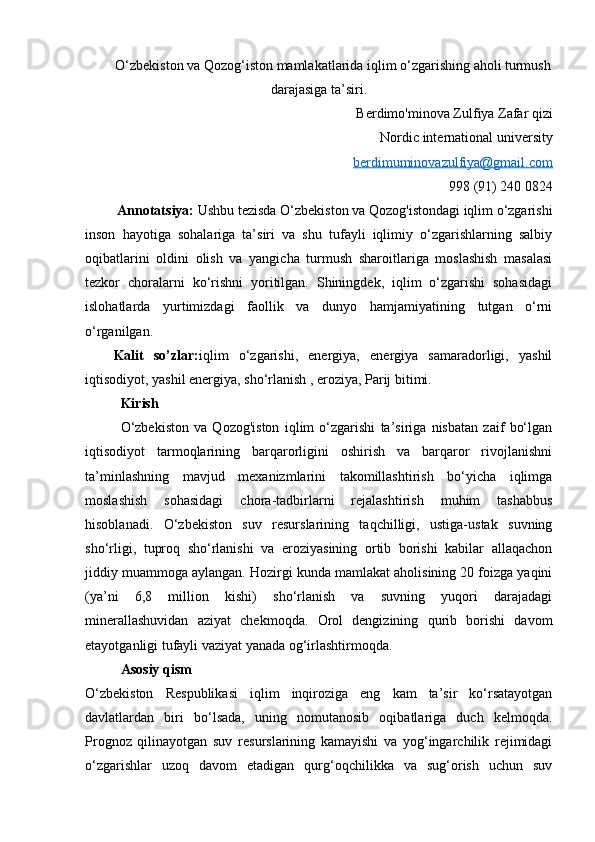О‘zbekiston va Qozog‘iston mamlakatlarida iqlim о‘zgarishing aholi turmush
darajasiga ta’siri.  
B erdimo'minova Zulfiya Zafar qizi
Nordic international university
berdimuminovazulfiya@gmail.com
998 (91) 240 0824
          Annotatsiya:  Ushbu tezisda O‘zbekiston va Qozog'istondagi iqlim o‘zgarishi
inson   hayotiga   sohalariga   ta’siri   va   shu   tufayli   iqlimiy   o‘zgarishlarning   salbiy
oqibatlarini   oldini   olish   va   yangicha   turmush   sharoitlariga   moslashish   masalasi
tezkor   choralarni   ko‘rishni   yoritilgan.   Shiningdek,   iqlim   o‘zgarishi   sohasidagi
islohatlarda   yurtimizdagi   faollik   va   dunyo   hamjamiyatining   tutgan   o‘rni
o‘rganilgan.  
Kalit   so’zlar: iqlim   o‘zgarishi,   energiya,   energiya   samaradorligi,   yashil
iqtisodiyot, yashil energiya, sho‘rlanish , eroziya, Parij bitimi.
Kirish
O‘zbekiston   va   Qozog'iston   iqlim   o‘zgarishi   ta’siriga   nisbatan   zaif   bo‘lgan
iqtisodiyot   tarmoqlarining   barqarorligini   oshirish   va   barqaror   rivojlanishni
ta’minlashning   mavjud   mexanizmlarini   takomillashtirish   bo‘yicha   iqlimga
moslashish   sohasidagi   chora-tadbirlarni   rejalashtirish   muhim   tashabbus
hisoblanadi.   O‘zbekiston   suv   resurslarining   taqchilligi,   ustiga-ustak   suvning
sho‘rligi,   tuproq   sho‘rlanishi   va   eroziyasining   ortib   borishi   kabilar   allaqachon
jiddiy muammoga aylangan. Hozirgi kunda mamlakat aholisining 20 foizga yaqini
(ya’ni   6,8   million   kishi)   sho‘rlanish   va   suvning   yuqori   darajadagi
minerallashuvidan   aziyat   chekmoqda.   Orol   dengizining   qurib   borishi   davom
etayotganligi tufayli vaziyat yanada og‘irlashtirmoqda. 
Asosiy qism 
O‘zbekiston   Respublikasi   iqlim   inqiroziga   eng   kam   ta’sir   ko‘rsatayotgan
davlatlardan   biri   bo‘lsada,   uning   nomutanosib   oqibatlariga   duch   kelmoqda.
Prognoz   qilinayotgan   suv   resurslarining   kamayishi   va   yog‘ingarchilik   rejimidagi
o‘zgarishlar   uzoq   davom   etadigan   qurg‘oqchilikka   va   sug‘orish   uchun   suv 