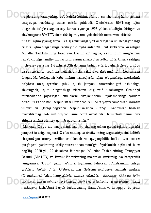 miqdorining   kamayishiga   olib   kelishi   kutilmoqda,   bu   esa   aholining   katta   qismini
oziq-ovqat   xavfsizligi   xatari   ostida   qoldiradi.   O‘zbekiston   BMTning   iqlim
o‘zgarishi   to‘g‘risidagi   asosiy   konvensiyasiga   1993-yildan   a’zoligini   kiritgan   va
shu kungacha BMTTD doirasida iqlimiy moliyalashtirish mexanizmi sifatida 
“Yashil iqlimiy jamg‘arma” [YaiJ] resurslariga yo‘l ochishga va uni kengaytirishga
erishdi. Iqlim o‘zgarishiga qarshi yirik loyihalardan 2020 yil 3dekabrda Birlashgan
Millatlar   Tashkilotining   Taraqqiyot   Dasturi   ko‘magida,   Yashil  iqlim   jamg‘armasi
ishlab chiqilgan milliy moslashish rejasini amaliyotga tadbiq qildi. Unga ajratilgan
moliyaviy resurslar  1,6 mln. AQSh dollarini tashkil  etdi. Loyiha faoliyati  qishloq
va suv xo‘jaligi, sog‘liqni  saqlash, binolar  sektori va ekstremal  iqlim  hodisalarini
favqulodda   boshqarish   kabi   muhim   tarmoqlarda   iqlim   o‘zgarishiga   moslashish
bo‘yicha   aniq   qarorlar   qabul   qilish   jarayoni   samaradorligini   oshirishga,
shuningdek,   iqlim   o‘zgarishiga   nisbattan   eng   zaif   hisoblangan   Orolbo‘yi
mintaqalarida   joylashgan   hududlarni   rivojlantirishni   rejalashtirishga   yordam
beradi. “O‘zbekiston  Respublikasi  Prezidenti  SH. Mirziyoyev tomonidan Xorazm
viloyati   va   Qoraqalpog‘iston   Respublikalarida   2022-yil   1-aprelidan   boshlab
maktablardagi   1-4-   sinf   o‘quvchilarini   bepul   ovqat   bilan   ta’minlash   tizimi   joriy
etilgani aholini ijtimoiy qo’llab quvvatlashdir.” 1
 
  Markaziy  Osiyo  suv  tanqis  mintaqadir   va  shuning uchun  global   iqlim   o‘zgarishi
jarayoni ta'siriga eng zaif. Ushbu mintaqada ekotizimning degradatsiyasini keltirib
chiqaradigan   asosiy   omillar   cho‘llanish   va   qurg'oqchilik   bo‘lib,   ular   asosan
qurg'oqchil   yerlarning   tabiiy   resurslaridan   noto‘g'ri   foydalanish   oqibatlari   bilan
bog’liq.   2020-yil,   22   dekabrda   Birlashgan   Millatlar   Tashkilotining   Taraqqiyot
Dasturi   (BMTTD)   va   Buyuk   Britaniyaning   mojarolar   xavfsizligi   va   barqarorlik
jamg'armasi   (CSSF)   yangi   qo‘shma   loyihasini   baholash   qo‘mitasining   onlayn
yig‘ilishi   bo‘lib   o‘tdi.   O‘zbekistoning   Gidrometeorologiya   xizmati   markazi
(O‘zgidromet)   bilan   hamkorlikda   amalga   oshirildi.   “Markaziy   Osiyoda   iqlim
barqarorligini ta’minlash bo‘yicha strategik chora-tadbirlar va harakatlar”  yangi
mintaqaviy   tashabbusi   Buyuk   Britaniyaning   Hamdo‘stlik   va   taraqqiyot   bo‘yicha
1
  www.daryo.uz        01.01.2022  