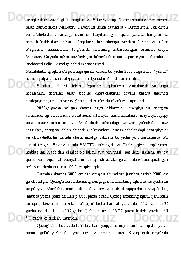 tashqi   ishlar   vazirligi   ko‘magida   va   Britaniyaning   O‘zbekistondagi   elchixonasi
bilan   hamkorlikda   Markaziy   Osiyoning   uchta   davlatida   -   Qirg'iziston,   Tojikiston
va   O‘zbekistonda   amalga   oshirildi.   Loyihaning   maqsadi   yanada   barqaror   va
muvofiqlashtirilgan   o‘zaro   aloqalarni   ta’minlashga   yordam   berish   va   iqlim
o‘zgarishi   muammolari   to‘g’risida   aholining   xabardorligini   oshirish   orqali
Markaziy   Osiyoda   iqlim   xavfsizligini   ta'minlashga   qaratilgan   siyosat   choralarini
kuchaytirishdir.   Amalga oshirish strategiyasi. 
Mamlakatning iqlim o‘zgarishiga qarshi kurash bo‘yicha 2030 yilga kelib  “yashil”
iqtisodiyotga o‘tish strategiyasini amalga oshirish jadallashtirildi. 
Bundan   tashqari,   iqlim   o‘zgarishi   oqibatlarini   yumshatish   va   unga
moslashish   choralari   bilan   bog‘liq   chora-tadbirlar   deyarli   barcha   tarqmoq
strategiyalari, rejalari va rivojlanish   dasturlarida o‘z aksini topmoqda.  
2030-yilgacha   bo‘lgan   davrda   qayta   tiklanuvchi   energiya   va   energiya
samaradorligi sohalarida institutsional salohiyat mustahkamlanib, meyoriyhuquqiy
baza   takomillashtirilmoqda.   Moslashish   sohasidagi   ustuvor   yo‘nalishlar   suv
resurslari,   energiya   ishlab   chiqarish,   o‘rmonlarni   asrash   sohalaridagi   strategiyalar
va   chora-tadbirlar   hamda   ularni   amalga   oshirish   bo‘yicha   yo‘l   xaritalarida   o‘z
aksini   topgan.   Hozirgi   kunda   BMTTD   ko‘magida   va   Yashil   iqlim   jamg‘armasi
mablag‘lari   hisobidan   qishloq   xo‘jaligi,   suv   resurslari,   sog‘liqni   saqlash,   uy-joy
qurish va favqulodda vaziyatlarni boshqarish sohalariga alohida e’tibor qaratilgan
milliy moslashish rejasi ishlab chiqilmoqda.   
G'arbdan sharqqa 3000 km dan ortiq va shimoldan janubga qariyb 2000 km
ga cho'zilgan Qozog'iston hududining kengligi mamlakatning iqlim xususiyatlarini
belgilaydi.   Mamlakat   shimolida   qishda   minus   ellik   darajagacha   sovuq   bo'lsa,
janubda yozda poliz ekinlari pishib, paxta o'sadi. Qozog istonning iqlimi (janubdanʻ
tashqari)   keskin   kontinental   bo lib,   o rtacha   harorat   yanvarda   -4°C   dan   -19°C	
ʻ ʻ
gacha, iyulda +19...+26°C gacha. Qishda harorat -45 ° C gacha tushib, yozda + 30
° C gacha ko'tarilishi mumkin.
Qozog iston hududida to rt fasl ham yaqqol namoyon bo ladi - qishi ayozli,	
ʻ ʻ ʻ
bahori   gullab-yashnashi,   yozi   issiq   va   sovuq     kuzi.   Sovuq   qish   noyabrda