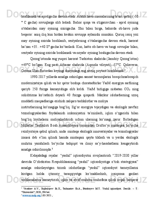 boshlanadi va aprelgacha davom etadi. Arktik havo massalarining ta'siri qattiq (-50
°   C   gacha)   sovuqlarga   olib   keladi.   Bahor   qisqa   va   o'zgaruvchan   -   aprel   oyining
o'rtalaridan   may   oyining   oxirigacha.   Shu   bilan   birga,   bahorda   ob-havo   juda
beqaror:   aniq  iliq   kun  birdan  keskin   sovuqqa   aylanishi   mumkin.   Quruq   issiq   yoz
may   oyining   oxirida   boshlanib,   sentyabrning   o rtalarigacha   davom   etadi,   haroratʻ
ba zan +35...+40 S° gacha ko tariladi. Kuz, hatto ob-havo va tungi sovuqlar bilan,	
ʼ ʻ
sentyabr oyining oxirida boshlanadi va noyabr oyining boshigacha davom etadi.
Qozog istonda eng yuqori harorat Turkiston shahrida (Janubiy Qozog iston)	
ʻ ʻ
+49°C   bo lgan.   Eng   pasti   Atbasar   shahrida   (Aqmola   viloyati)   -57°C.   Qolaversa,	
ʻ
Ostona Ulan-Batordan keyingi dunyodagi eng sovuq poytaxt hisoblanadi. 2
1990-2017 yillarda amalga oshirilgan sanoat tarmoqlarini bosqichmabosqich
modernizatsiya qilish va bir qator boshqa choratadbirlar YaiM energiya sarfiining
qariyb   250   foizga   kamayishiga   olib   keldi.   YaiM   birligiga   nisbatan   CO
2   ning
solishtirma   ko‘ratkich   deyarli   40   foizga   qisqardi.   Mazkur   islohatlarning   uzoq
muddatli maqsadlariga erishish xalqaro tashkilotlar va moliya 
institutlarining   ko‘magiga   bog‘liq.  Ilg‘or   energiya   tejaydigan  va   ekologik   xavfsiz
texnologiyalardan   foydalanish   imkoniyatini   ta’minlash,   iqlim   o‘zgarishi   bilan
bog‘liq   loyihalarni   moliyalashtirish   uchun   ularning   ko‘magi   zarur.   Birlashgan
Millatlar   Tashkiloti   Bosh   Assambleyasi   tomonidan   Orolbo yi   mintaqasi   bo‘yicha	
ʻ
rezolyutsiya qabul qilinib, unda  mintaqa ekologik innovatsiyalar va texnologiyalar
zonasi   deb   e lon   qilindi   hamda   mintaqani   qayta   tiklash   va   u   yerdai   ekologik	
ʼ
muhitni   yaxshilash   bo yicha   tadqiqot   va   ilmiy   sa y-harakatlarni   kengaytirish	
ʻ ʼ
amalga oshirilmoqda. 3
 
Kelajakdagi   rejalar:   “yashil”   iqtisodiyotni   rivojlantirish   “2019-2030   yillar
davrida   O zbekiston   Respublikasining   “yashil”   iqtisodiyotiga   o tish   strategiyasi”	
ʻ ʻ
amalga   oshirilayotgan   tizimli   islohotlarga   “yashil”   iqtisodiyot   tamoyillarini
kiritgan   holda   ijtimoiy   taraqqiyotga   ko maklashish,   issiqxona   gazlari	
ʻ
tashlamalarini kamaytirish, iqlim va atrof-muhitni muhofaza qilish orqali barqaror
2
  Vaxabov   A.V.,   Xajibakiyev   Sh.X.,   Tashmatov   Sh.A.,   Butaboyev   M.T..   Yashil   iqtisodiyot.   Darslik.   –   T.:
“Universitet”, 2020, 296 bet.
3
  www.uz.undp.org        1.03.2021 ,