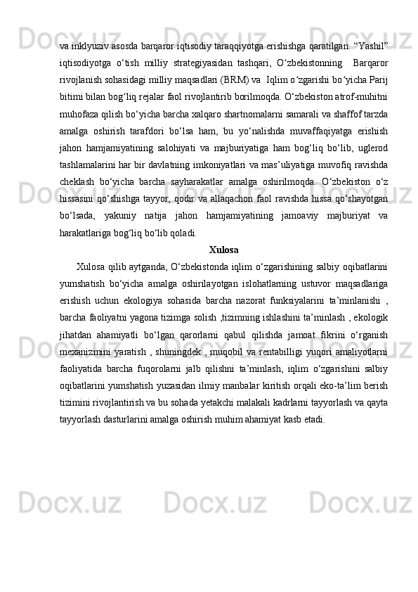 va inklyuziv asosda barqaror iqtisodiy taraqqiyotga erishishga qaratilgan.   “Yashil”
iqtisodiyotga   o‘tish   milliy   strategiyasidan   tashqari,   O zbekistonning     Barqarorʻ
rivojlanish sohasidagi milliy maqsadlari (BRM) va  Iqlim o zgarishi bo yicha Parij	
ʻ ʻ
bitimi bilan bog liq rejalar faol rivojlantirib borilmoqda. O‘zbekiston atrof-muhitni	
ʻ
muhofaza qilish bo‘yicha barcha xalqaro shartnomalarni samarali va shaffof tarzda
amalga   oshirish   tarafdori   bo‘lsa   ham,   bu   yo‘nalishda   muvaffaqiyatga   erishish
jahon   hamjamiyatining   salohiyati   va   majburiyatiga   ham   bog‘liq   bo‘lib,   uglerod
tashlamalarini har bir davlatning imkoniyatlari va mas’uliyatiga muvofiq ravishda
cheklash   bo‘yicha   barcha   sayharakatlar   amalga   oshirilmoqda.   O‘zbekiston   o‘z
hissasini  qo‘shishga tayyor, qodir  va allaqachon faol  ravishda hissa qo‘shayotgan
bo‘lsada,   yakuniy   natija   jahon   hamjamiyatining   jamoaviy   majburiyat   va
harakatlariga bog‘liq bo‘lib qoladi.           
Xulosa
          Xulosa qilib aytganda, O‘zbekistonda iqlim o‘zgarishining salbiy oqibatlarini
yumshatish   bo‘yicha   amalga   oshirilayotgan   islohatlarning   ustuvor   maqsadlariga
erishish   uchun   ekologiya   sohasida   barcha   nazorat   funksiyalarini   ta’minlanishi   ,
barcha faoliyatni yagona tizimga solish ,tizimning ishlashini ta’minlash , ekologik
jihatdan   ahamiyatli   bo‘lgan   qarorlarni   qabul   qilishda   jamoat   fikrini   o‘rganish
mexanizmini   yaratish   ,   shuningdek   ,   muqobil   va   rentabilligi   yuqori   amaliyotlarni
faoliyatida   barcha   fuqorolarni   jalb   qilishni   ta’minlash,   iqlim   o‘zgarishini   salbiy
oqibatlarini yumshatish yuzasidan ilmiy manbalar kiritish orqali eko-ta’lim berish
tizimini rivojlantirish va bu sohada yetakchi malakali kadrlarni tayyorlash va qayta
tayyorlash dasturlarini amalga oshirish muhim ahamiyat kasb etadi.