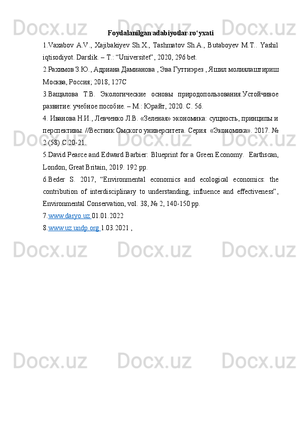 Foydalanilgan adabiyotlar ro‘yxati
1.Vaxabov   A.V.,   Xajibakiyev   Sh.X.,   Tashmatov   Sh.A.,   Butaboyev   M.T..   Yashil
iqtisodiyot. Darslik. – T.: “Universitet”, 2020, 296 bet. 
2.Рахимов З.Ю., Адриана Дамианова , Эва Гуттиэрез , Яшил молиялаштириш
Москва, Россия; 2018, 127 C        
3.В a щалова   Т.В.   Экологические   основы   природопользования.Устойчивое
развитие: учебное пособие. – М.: Юрайт, 2020. С. 56.   
4. Иванова Н.И., Левченко Л.В. «Зеленая» экономика: сущность, принципы и
перспективы. //Вестник Омского университета. Серия     « Экономика ». 2017. №
2 (58)  С .20-21. 
5.David Pearce and Edward Barbier: Blueprint for a Green Economy.     Earthscan,
London, Great Britain, 2019. 192 pp. 
6.Beder   S.   2017,   “Environmental   economics   and   ecological   economics:   the
contribution   of   interdisciplinary   to   understanding,   influence   and   effectiveness”,
Environmental Conservation, vol. 38, № 2, 140-150 pp. 
7. www.daryo.uz        01.01.2022 
8. www.uz.undp.org        1.03.2021 ,   
  